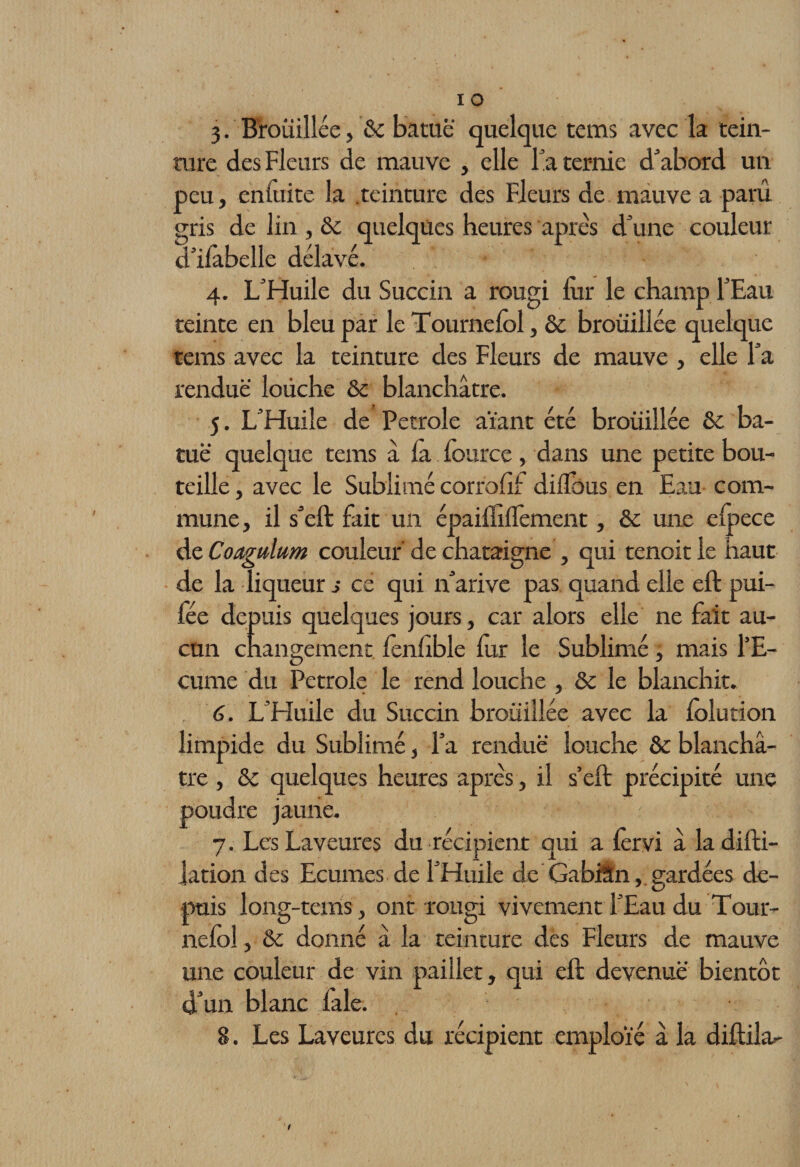 3. Brouillée, &amp;c batuë quelque tems avec la tein¬ ture des Fleurs de mauve , elle la ternie d'abord un peu, cnluite la teinture des Fleurs de mauve a paru gris de lin , &amp;c quelques heures après d'une couleur d'iiabelle délavé. 4. L'Huile du Succin a rougi fur le champ l'Eau teinte en bleu par le Tournelôl, ôc brouillée quelque tems avec la teinture des Fleurs de mauve , elle l'a rendue louche &amp; blanchâtre. 5. L'Huile de Petrole aïant été brouillée &amp; ba¬ tuë quelque tems a là fource, dans une petite bou¬ teille , avec le Sublimé corrohf diilbus en Eau com¬ mune, il s'eft fait un épaifiilfement, &amp; une elpece dzCoagttlum couleur de châtaigne , qui tenoitle haut de la liqueur s ce qui n'arive pas quand elle eft pui- fée depuis quelques jours, car alors elle ne fait au¬ cun changement, fenhble fur le Sublimé , mais l’E¬ cume du Petrole le rend louche , &amp; le blanchit. 6. L'Huile du Succin brouillée avec la folution limpide du Sublimé, l’a rendue- louche &amp;c blanchâ¬ tre , &amp; quelques heures après, il s’eft précipité une poudre jaune. 7. Les Laveures du récipient qui a lèrvi â ladifti- lation des Ecumes de l'Huile de GabiSn,. gardées de¬ puis long-tans, ont rougi vivement l'Eau du Tour- neloî, &amp; donné â la teinture des Fleurs de mauve une couleur de vin pailler, qui eft devenue bientôt d'un blanc laie. 8. Les Laveures du récipient emploie à la diftila-