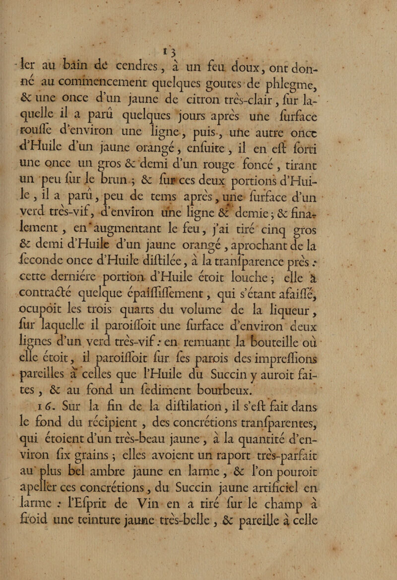 î 3 -1er au bain de cendres, à un feu doux, ont don¬ né au commencement quelques goûtes de phlegme, une once d’un jaune de citron très-clair, fur la-' quelle il a paru quelques jours après une furface roulîe d environ une ligne, puis, ufie autre once d’Huile d’un jaune orangé, enfuite, il en eii forci une once un gros & demi d’un rouge foncé , tirant un peu fur le brun -, & fur ces deux portions d’Hui¬ le , il a paru, peu de tems après,une furface d’un verd très-vif, d’environ une ligne & demie ; & fina¬ lement , en‘augmentant le feu, j’ai tiré cinq gros Sc demi d’Huile d’un jaune orangé , aprochant de la féconde once d’Huile diftilée, à la tranfparence près : cette dernière portion- d’Huile étoit louche ; elle à contraété quelque épaiffifïèment, qui s’étant a fai (Té, ocupôit les trois quarts du volume de la liqueur, fur laquelle il paroi doit une furface d’environ deux lignes d’un verd très-vif: en remuant la bouteille où elle étoit, il paroifîoit fur les parois des imprefïions pareilles a celles que l’Huile du Succin y auroit fai¬ tes , & au fond un fediment bourbeux. 16. Sur la fin de la diftilation, il s’eft fait dans le fond du récipient , des concrétions tranfparentes, qui étoient d’un très-beau jaune, à la quantité d’en¬ viron fix grains 5 elles avoient un raport très-parfait au'plus bel ambre jaune en larme, & l’on pouroit apellér ces concrétions, du Succin jaune artificiel en larme : l’Efprit de Vin en a tiré fur le champ a froid une teinture jaune très-belle , de pareille à celle