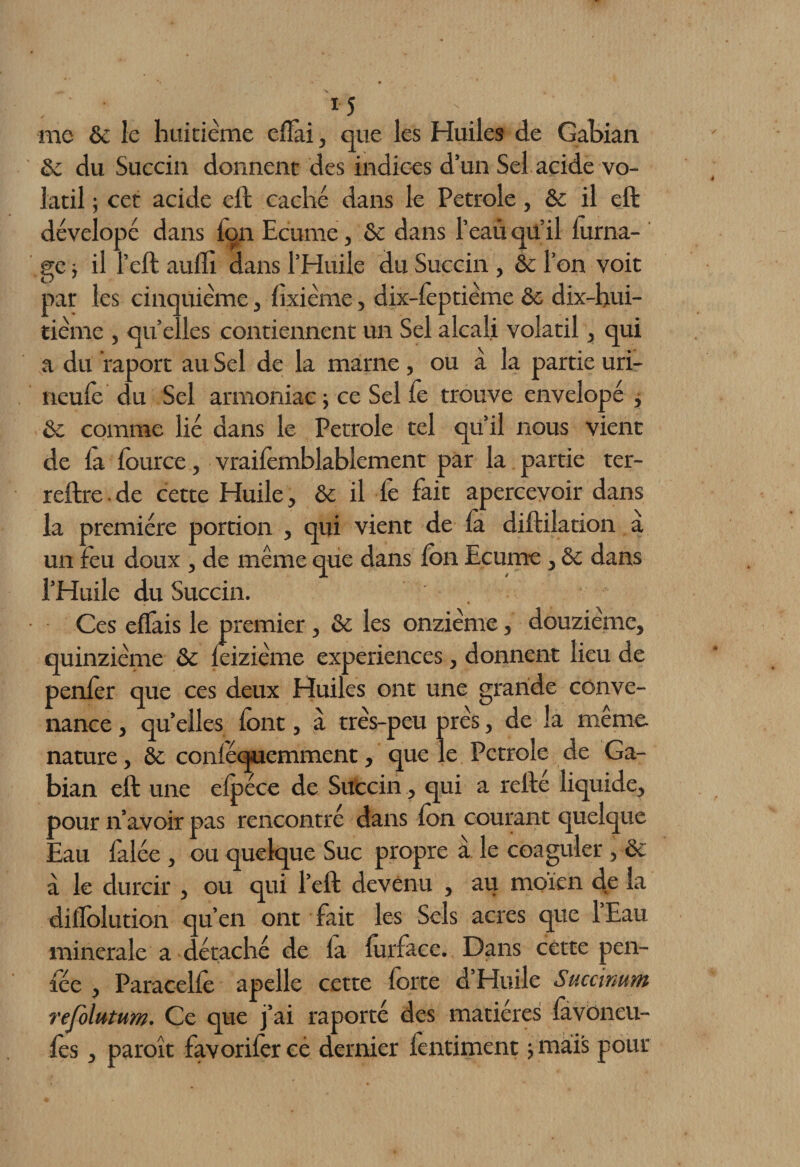 me 6c le huitième eflài, que les Huiles de Gabian 6c du Succin donnent des indices d’un Sel acide vo¬ latil ; cet acide eft caché dans le Petrole, &amp; il eft dévelopé dans Ion Ecume, 6c dans l’eau qü’il forna- gc -, il l’eft aulli dans l’Huile du Succin , &amp; l’on voit par les cinquième, fixième, dix-lèptième 6c dix-hui¬ tième , quelles contiennent un Sel alcali volatil, qui a du f aport au Sel de la marne , ou a la partie uri- neufe du Sel armoniac ; ce Sel fe trouve envelopé , &amp; comme lié dans le Petrole tel qu’il nous vient de la fource, vraifemblablement par la partie ter- reftre. de cette Huile, 6c il fe fait apercevoir dans la première portion , qui vient de là diftilation à un feu doux , de même que dans Ion Ecume , 6c dans l’Huile du Succin. Ces elfais le premier , 6c les onzième, douzième, quinzième 6c leizième expériences, donnent lieu de penfer que ces deux Huiles ont une grande conve¬ nance , quelles lont, à très-peu près, de la même nature, 6c conléquemment, que le Petrole de Ga¬ bian eft une elpéce de Succin , qui a relie liquide, pour n’avoir pas rencontré dans Ion courant quelque Eau falée , ou quelque Suc propre à le coaguler, &amp; à le durcir , ou qui l’eft devenu , au moïen de la dilfolution qu’en ont fait les Sels acres que 1 Eau minérale a c étaché de la lurface. Dans cette pen- lee , Paracelle apelle cette forte d Huile Succimm refolutum. Ce que j’ai raporté des matières lavoncu- fcs, paroît favorifercé dernier fontiment ; mais pour