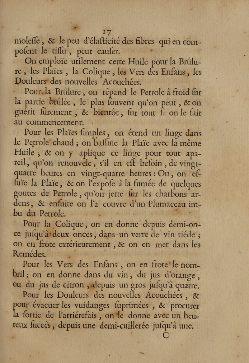 moleflè, & le peu d’élafticité des fibres qui en com- polènt le tifiu , peut caulèr. On emploie utilement cette Huile pour la Brûlu¬ re , les Plaies , la Colique, les Vers des Enfans, les Douleurs des nouvelles Acouchées. Pour.la Brûlure, on répand le Petrole a froid lùr la partie brûlée , le plus louvent qu’on peut, ôc on guérit finement , ôc bientôt, lùr tout fi on le fait au commencement. • Pour les Plaies fimples, on étend un linge dans le Petrole chaud ; on bafline la Plaie avec la même Huile , ôc on y aplique ce linge pour tout apa- reil, qu’on renouvelé, s’il en eft beloin , de vingt- quatre heures en vingt-quatre heures : Ou, on cf- fiiïe la Plaie, ôc on l’expolè à la fumée de quelques goûtes de Petrole, qu’on jette fin les charbons ar- dens, ôc enluite on l’a couvre d’un Plumaceau im¬ bu du Petrole. Pour la Colique, on en donne depuis demi-on¬ ce julqu’à deux onces, dans un verre de vin tiède j on en frote extérieurement, & on en met dans les Remèdes, Pour les Vers des Enfans , on en frote le nom¬ bril; on en donne dans du vin, du jus d’orange, ou du jus de citron , depuis un gros, julqu’a quatre. Pour les Douleurs des nouvelles Acouchées, ôc pour évacuer les vuidanges fiiprimées , ôc procurer la fôrtie de l’arriérefais , on le donne avec un heu¬ reux fiiccès, depuis une demi-cuillerée julqu’a une. C