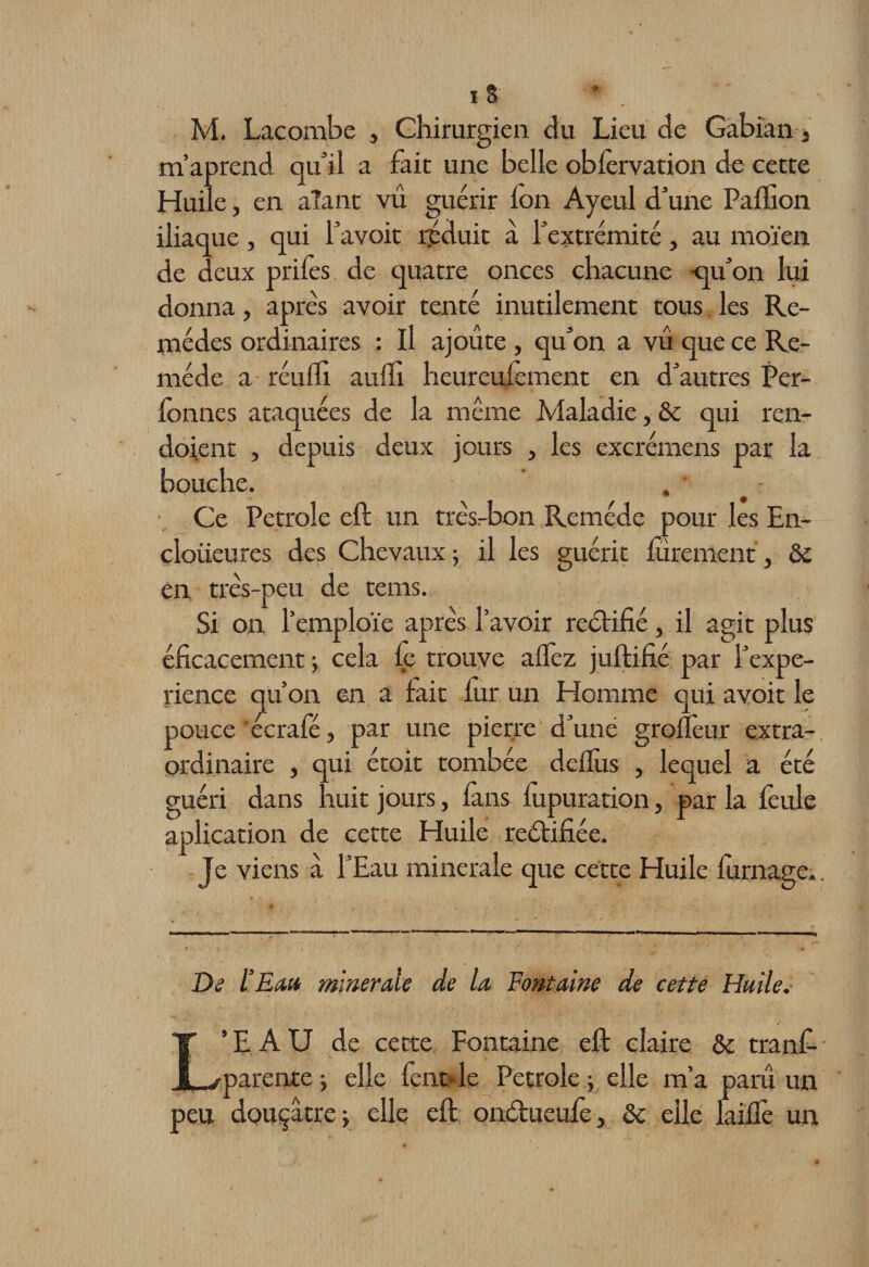 M. Lacombe , Chirurgien du Lieu de Gabian, m’aprend qu’il a fait une belle obièrvation de cette Huile, en aîant vû guérir ion Ayeul d’une Paillon iliaque, qui l’avoit réduit à l’extrémité, au moïen de deux priiès de quatre onces chacune -qu’on lui donna, après avoir tenté inutilement tous les Re¬ mèdes ordinaires : Il ajoute } qu’on a vû que ce Re¬ mède a réuiîi auili heureufemcnt en d’autres Per- fonnes ataquées de la même Maladie, &amp; qui ren- doient , depuis deux jours , les excrémens par la bouche. Ce Petrole eft un très-bon Remède pour les En- cloüeures des Chevaux 5 il les guérit iürement, &amp; en très-peu de tems. Si on l’emploie après l’avoir rectifié, il agit plus éficacement -y cela fe trouve allez juftifié par ['expé¬ rience qu’on en a fait iur un Homme qui avoit le pouce 'écrafé, par une pierre d’une groiTeur extra¬ ordinaire , qui étoit tombée deilùs , lequel a été guéri dans huit jours, fans iùpuration, par la feule aplication de cette Huile reétifiée. Je viens à l’Eau minérale que cette Huile iurnage.. De l’Eau minérale de la Fontaine de cette Huile. L’EAU de cette Fontaine eft claire &amp; tranf- parente j elle fent- le Petrole ; elle m’a paru un peu douçâtrej elle eft ontftueufe, &amp; elle laiflè un