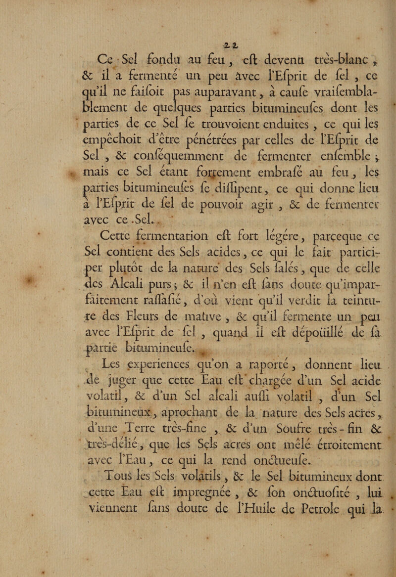 Ce Seî fonda au fou, eft devenu très-blanc , &amp; il a fermenté un peu avec l’Elprit de fel , ce qu’il ne failoit pas auparavant, à caufo vraifombla- blement de quelques parties bitumineufos dont les parties de ce Sel le trouvoient enduites , ce qui les empêchoit d’etre pénétrées par celles de l’Eforit de Sel , Se conféquemment de fermenter enfomble y mais ce Sel étant fortement embrafé au feu, les parties bitumineufos fo dillîpent, ce qui donne lieu à l’Efprit de fol de pouvoir agir , Se de fermenter avec ce.SeL. Cette fermentation eft fort légère, pareeque ce Sel contient des Sels acides, ce qui le fait partici¬ per plutôt de la nature des Sels fàlés, que de celle des Alcali purs ; &amp; il n’en eft fans doute qu’impar- faitement rafïàfié, d’où vient qu’il verdit la teintu¬ re des Fleurs de mative , &amp; qu’il fermente un peu avec l’Efprit de fol , quand il eft dépouillé de fà partie bitumineufo. Les expériences, qu’on a raporté, donnent lieu de juger que cette Eau eft chargée d’un Sel acide volatil , &amp; d’un Sel alcali aufli volatil , d’un Sel bitumineux, aprochant de la nature des Sels acres, d’une Terre très-fine , &amp; d’un Soufre très-fin ôe 'très-délié, que les Sels acres ont mêlé étroitement avec l’Eau, ce qui la rend onctueufe. Tous les Sels volatils, &amp; le Sel bitumineux dont cette Eau eft imprégnée , ôc fon onéfuofîté , lui viennent fans doute de l’Huile de Petrole qui la.