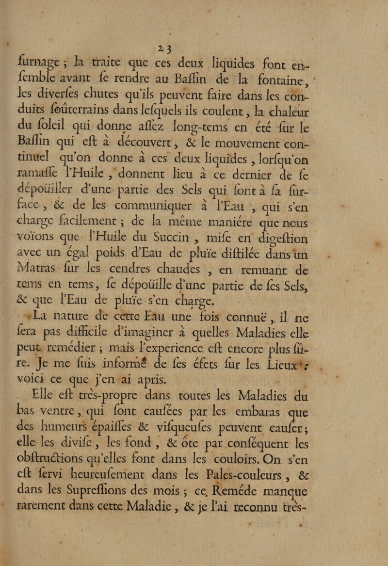 2-5 fornage -, la traite que ces deux liquides font en- femble avant fe rendre au Baffin de la fontaine, les diverles chutes qu’ils peuvent faire dans les con¬ duits foûterrains dans lefquels ils coulent, la chaleur du foleil qui donne allez long-tems en été for le Badin qui eft a découvert, &amp; le mouvement con¬ tinuel qu on donne a ces deux liquides, lorfou’on ramaffe l’Huile , donnent lieu à ce dernier de fe dépouiller d’une partie des Sels qui font à fa fur- face , Ôc de les communiquer à l’Eau , qui s’en charge facilement ; de la même manière que nous voïons que l’Huile du Succin , mifo en digelïion avec un égal poids d Eau de pluie diftilée dans un Matras fur les cendres chaudes , en remuant de rems en tems, fe dépouille d’une partie de fos Sels, 2c que l’Eau de pluie s’en charge. _ • La nature de cette Eau une fois connue , il ne fora pas difficile d’imaginer à quelles Maladies elle peut remédier ; mais l’experience eft encore plus fo¬ re. Je me fuis informé de fos éfets for les Lieux • : voici ce que j’en ai apris. Elle eft très-propre dans toutes les Maladies du bas ventre, qui font caufées par les embaras que des humeurs épaiflès ôc vilqueufos peuvent cauforj elle les divift, les fond , &amp;: ôte par conféquent les obftruétions qu’elles font dans les couloirs. On s’en eft forvi heureufoment dans les Pales-couleurs, ôc dans les Supreffions des mois ; ce. Remède manque rarement dans cette Maladie, ôc je l’ai reconnu très-