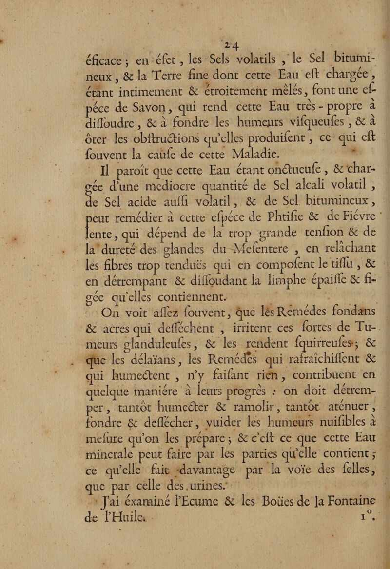 24 éficacc ; en éfet, les Sels volatils , le Sel bitumi¬ neux , Se la Terre fine dont cette Eau eft chargée, étant intimement Se étroitement mêlés, font une el- péce de Savon, qui rend cette Eau très - propre a diffoudre , Se a fondre les humeurs vifqueufes , Se a ôter les obftrucfions quelles produifent, ce qui eft fouvent la caufo de cette Maladie. Il paroît que cette Eau étant onôtueufo, &amp; char¬ gée d’une médiocre quantité de Sel alcali volatil , de Sel acide auffi volatil, de de Sel bitumineux, peut remédier a cette efpéce de Phtifie &amp; de Fièvre lente, qui dépend de la trop grande tenfion &amp; de la dureté des glandes du -Mefontere , en relâchant les fibres trop tendues qui en compofont le tiflu , de en détrempant de diffoudant la limphe épaiife de fi¬ gée quelles contiennent. On voit allez fouvent, que les Remèdes fondans de acres qui delféchent , irritent ces fortes de Tu¬ meurs glanduleufos, &amp; les rendent Iquirreufos- ; de que les délaïans, les Remèdes qui ralraîchiffont de qui humeéfent , n’y failant rien, contribuent en quelque manière â leurs progrès .- on doit détrem¬ per , tantôt humeéfër de ramolir, tantôt aténuer, : fondre de delfécher, vuider les humeurs nuifibles a meiure qu’on les prépare ; &amp; c’eft ce que cette Eau minérale peut faire par les parties qu elle contient j ce quelle fait davantage par la voie des folles, que par celle des,urines. J’ai éxaminé l’Ecume de les Boiies de la Fontaine de f Huiles. x°.