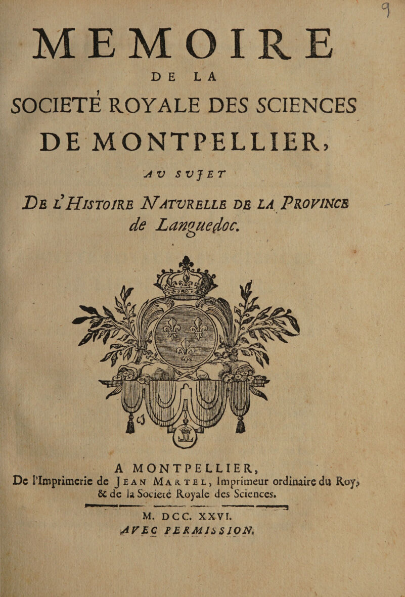 MEMOIRE DE LA SOCIETE ROYALE DES SCIENCES DE MONTPELLIER, s VJ ET De Histoire Natvrelle de la Province de Languedoc. A MONTPELLIER, De riinprimcric de Jean Martel, Imprimeur ordinaire du Roy? &amp; de la Société Royale des Sciences. ’■ . ■ . -- M. DCC. XXVI. AVEC FERMJ^SION.