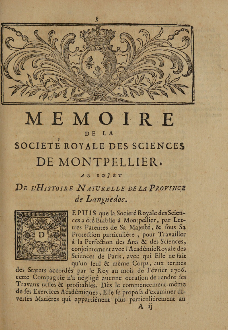 3 MEMO I RE DELA SOCIETE ROYALE DES SCIENCES DE MONTPELLIER. AV S V J t T De vHiseoire Naturelle delaTrovincè de Languedoc, E P UIS que la Société Royale des Scien¬ ces a été Etablie à Montpellier, par Let¬ tres Patentes de Sa Majcfté, êc fous Sa Proceélion particulière , pour Travailler à la Perfedion des Arts éc des Sciences, conjointement avec l’AcadémieRoyale des Sciences de Paris, avec qui Elle ne fait qu’un feul 6c même Corps, aux termes des Statuts accordés par le Roy au mois de Février 1^06^ cette Compagnie n’a négligé aucune occafion de rendre (es Travaux utiles ôc profitables. Dès le commencement-même de fes Exercices Académiques, Elle fe propofa d’examiner di- verfes Matières qui appartiénenc plus particuliérement au A ij