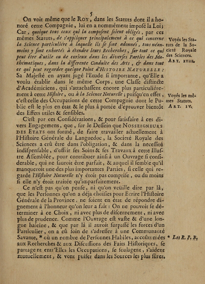 On voit même que le Roy , dans les Statuts dont il a ho¬ noré cette Compagnie, lui en a nommémentimpoféla Loii Car , quoique tous ceux qui lu compojent filent obliges , par ces mêmes Statuts, de s'appliquer principalement a ce qui concerne la Science particulière a laquelle ils fie font adonnés , tous néan¬ moins y font exhortés a étendre leurs Recherches, fur tout ce qui peut être d'utile ou de curieux dans les diverfes Parties des Ma^ thématiques, dans la differente Conduite des Arts , &amp; dans tout ce qui peut regarder quelque Point d'HisTOire Natvrelle : Sa Majefté en ayant jugé l’Etude fi importante, qu’Elle a voulu établir dans le même Corps, une Clafle diftinde d’Académiciens, qui s’attachaflent encore plus particuliére¬ ment à cette Hifioire, om a la Science Naturelle j puifqu’en effet, c’eft celle des Occupations de cette Compagnie dont le Pu¬ blic eft le plus en état &amp; le plus à portée d’éprouver bientôt des Effets utiles ôc fenfibles. C’efl: par ces Confidérations, &amp; pour fatisfaire à ces di¬ vers Engagemens, que, fur le Deflein que Nosseigneurs DES Etats ont formé, de faire travailler aduellemenc à i’Hiftoire Générale du Languedoc , la Société Royale des Sciences a crû être dans l’obligation, ôc dans la ncccflité indifpenfable, d’offrir fes Soins fes Travaux à cette lllufi tre Aflèmblée, pour contribuer ainfià un Ouvrage fi confi- derable, qui ne fauroit être parfait, 6cauquel il femblequ’il manqueroit une des plus importantes Parties, ficelle qui re¬ garde VHifoire Naturelle n’y étoit pas comprife , ou du moins fi elle n’y étoit traitée qu’imparfaitement. Ce n’efl: pas qu’on penfe, ni qu’on veuille dire par là, que les Perfonnes qu’on a déjà choifies pour Ecrire rHiftoire Générale de la Province , ne foient en état de répondre di¬ gnement à l’honneur qu’on leur a fait : On ne pouvoit fe dé¬ terminer à ce Choix , ni avec plus de difeernement, ni avec plus de prudence. Comme l’Ouvrage eft vafte ôc d’une lon¬ gue haleine, 6c que par là il auroit furpaffé les forces d’un Particulier, on a eû foin de s’adreficr à une Communauté Savante, * où un nombre de Perfonnes Habiles, accoûtumées aux Recherches 6c aux Difciiflions des Faits Hiftoriques, fe partagent enti’Elles les Occupations, fe foulagent, s’aident mutuellement, &amp; vont puifer dans les Sources les plus fûres# Voyés les Sta¬ tuts de la So¬ ciété Royale des Sciences, Am. xyiiu Voyés les mê¬ mes Statuts, Art. 1YV * les R. r. JB. •- ^ .-«V- ^