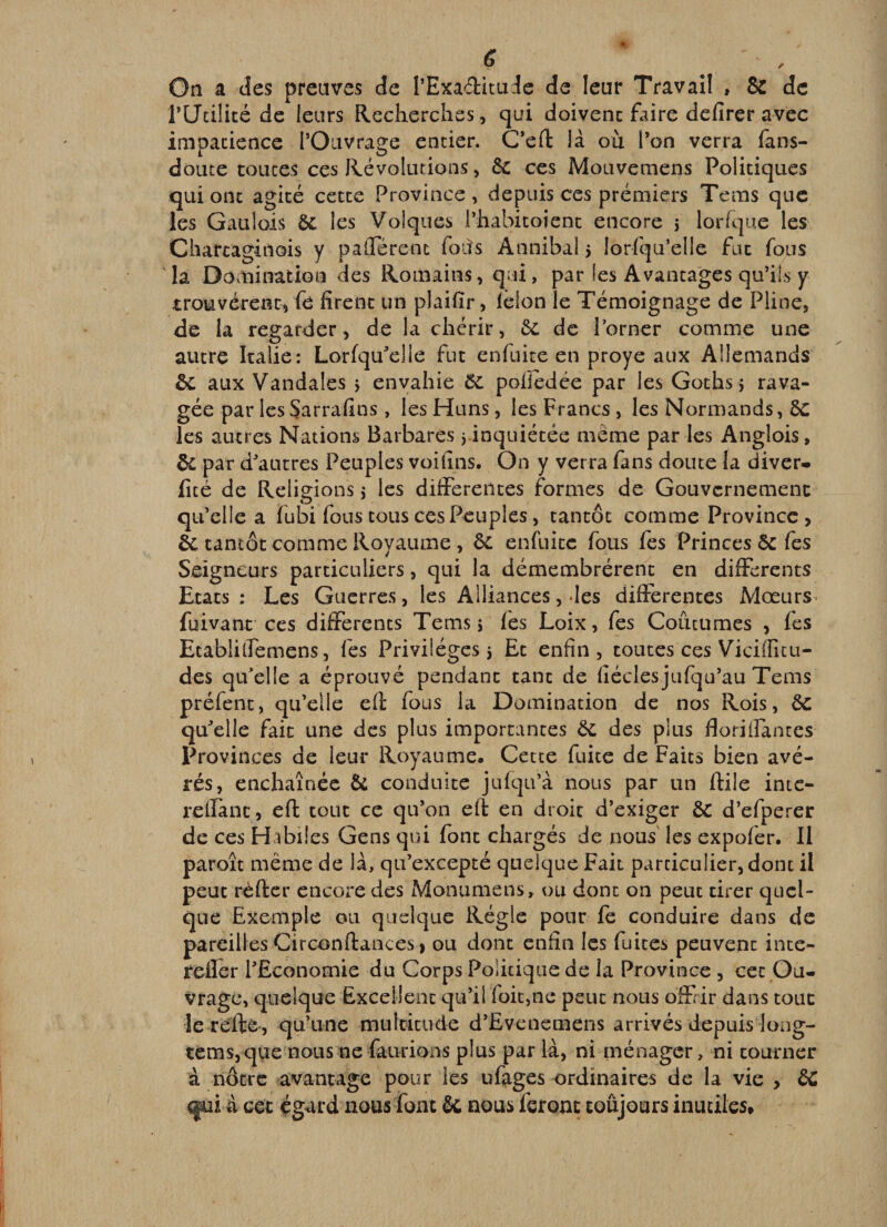 On a des preuves de l’Exaditude de leur Travail , &amp; de rUcilité de leurs Recherches, qui doivenc Eure defirer avec inioacience l’Ouvrage entier. C*efl: là où l’on verra fans- doute toiîces ces Révolutions, 6c ces Mouvemens Politiques qui ont agité cette Province, depuis ces premiers Tems que les Gaulois 6c les Voiqnes l’habitoient encore 5 lorfque les Charcaginois y palTérent foits Annibal 5 lorsqu’elle fut fous la Domination des Romains, qui, par les Avantages qu’ils y trouvèrent, fe firent un plaifir, lelon le Témoignage de Pline, de la regarder, de la chérir, 6c de l’orner comme une autre Italie: LorfqiEelle fut enfuite en proye aux Allemands 6c aux Vandales ÿ envahie ÔC pofiedée par les Gothsj rava¬ gée par les Sarrafins , les Huns, les Francs , les Normands, 6c les autres Nations Barbares j inquiétée même par les Anglois, &amp; par d’autres Peuples voilins. On y verra fans doute la diver- licé de Religions j les difiPerentes formes de Gouvernemenc qu’elle a fubi fous tous ces Peuples, tantôt comme Province, èc tantôt comme Royaume , ÔC enfuite fous fes Princes 6c fes Seigneurs particuliers, qui la démembrèrent en difFcrents Etats : Les Guerres, les Alliances, des differentes Mœurs* füivant ces differents Tems j fes Loix, fes Coutumes , fes Etabliffemens, fes Privilèges 5 Et enfin, toutes ces Vieillît u- des qu’elle a éprouvé pendant tant de fiéclesjufqu’au Tems préfent, qu’elle efi: fous la Domination de nos Rois, 6c qu’elle fait une des plus importantes 6c des plus floriHantes Provinces de leur Royaume. Cette fuite de Faits bien avé¬ rés, enchaînée 6c conduite jufqii’à nous par un ftile intc- reffanc, eft tout ce qu’on eft en droit d’exiger 6c d’efperer de ces Habiles Gens qui font chargés de nous les expofer. Il paroît même de là, qu’excepté quelque Fait particulier, dont il peut réfter encore des Monumens, ou dont on peut tirer quel¬ que Exemple ou quelque Régie pour le conduire dans de pareilles Circonftances , ou dont enfin les fuites peuvent inte- reffer l’Economie du Corps Politique de la Province , cet Ou¬ vrage, quelque Excellent qu’il foicmc peut nous offrir dans tout le re'fte, qu’une multitude d’Evenemens arrivés depuis loag- tèms,que nous ne faiirioiis plus par là, ni ménager, ni tourner à nôtre avantage pour les ufages ordinaires de la vie , 6C (ÿui à cet égard nousfont 6c nous feront toujours inutiles.