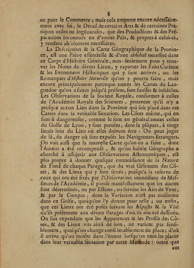 g ou pour le Commerce ,* mais cela emporte encore nécciïkire- menc avec foi / le Détail de certains Arts &amp; de certaines Pra¬ tiques utiles ou ingéüieufes, que des Produclions 6c des Pré¬ parations inconnues en d*autres Païs, 6c propres à celui-ci, y rendent abfolument ncceflaircs. La Defeription 6c la Carte Géographique de la Provin¬ ce, eft une Pièce eiîèntielle 6c d’une abfoluë neceflité dans ce Corps d’Hiftoire Générale, non-feulement pour y trou¬ ver les Noms de divers Lieux, y raporter les Faits Curieux 6c les Evenemens Hiftoriques qui y font arrivés , ou les Remarques à'Wflolre Naturelle qu’on y pourra faire , mais encore principalement pareeque toutes les Cartes du Lan¬ guedoc qu’on a faites jufqu’à préfent, font fauflès 6c infidèles. Les Obférvations de la Société Royale» conformes à celles de l’Académie Royale des Sciences , prouvent qu’il n’y a prefquc aucun Lieu dans la Province qui foit placé dans ces Cartes dans la véritable Situation. Les Côtes même, qui en font 11 dangereufes, comme le font en général toutes celles du Golfe de Lyon , y font portées, dans la plupart, à vingt lieues loin du Lieu où elles doivent être : On peut juger de là,du danger ou font expofés les Navigateurs Etrangers, pn voit auflî que la nouvelle Carte qu’on en a faite , donc l’Auteur a été recompenfé , 6c qu’un habile Géographe a cherché à afFujetir aux Obférvations Allronomiques , eft plus propre à donner quelque connoifFance de la Nature du Fond de chaque Parage , que du vrai Gifement des Cô¬ tes , 6c des Lieux qui y font litués 5 puifqu’à la referve de ceux qui ont été fîxés^ par l’Obfcrvatioa immédiate de Mef- ficursde l’Académie, il paroît manifeftement que les autres font déterminés, ou par Eftime , ou fuivant les Airs de Vent, &amp; par le Compas , dont la Variacion n’éft pas uniforme dans ce Golfe, quoiqu’on l’y donne pour telle 5 ou enfin, que ces Lieux ont été pofés fuivant les Afpecls 6C la Vûë^ qu’ils prélencent aux divers Parages d’où ils ont été deffînés. On fait cependant que les Apparences éc les Profils des Cô¬ tes, 6C des Lieux vus ainû de loin, ne varient pas fenfi- blement, quoiqu’on changeconfîJerablemencde places d’où il arrive qu’on tombe dans l’erreur lorfquon veut les placer dans leur véritable Situation par cette iMçtlioJe : outre que