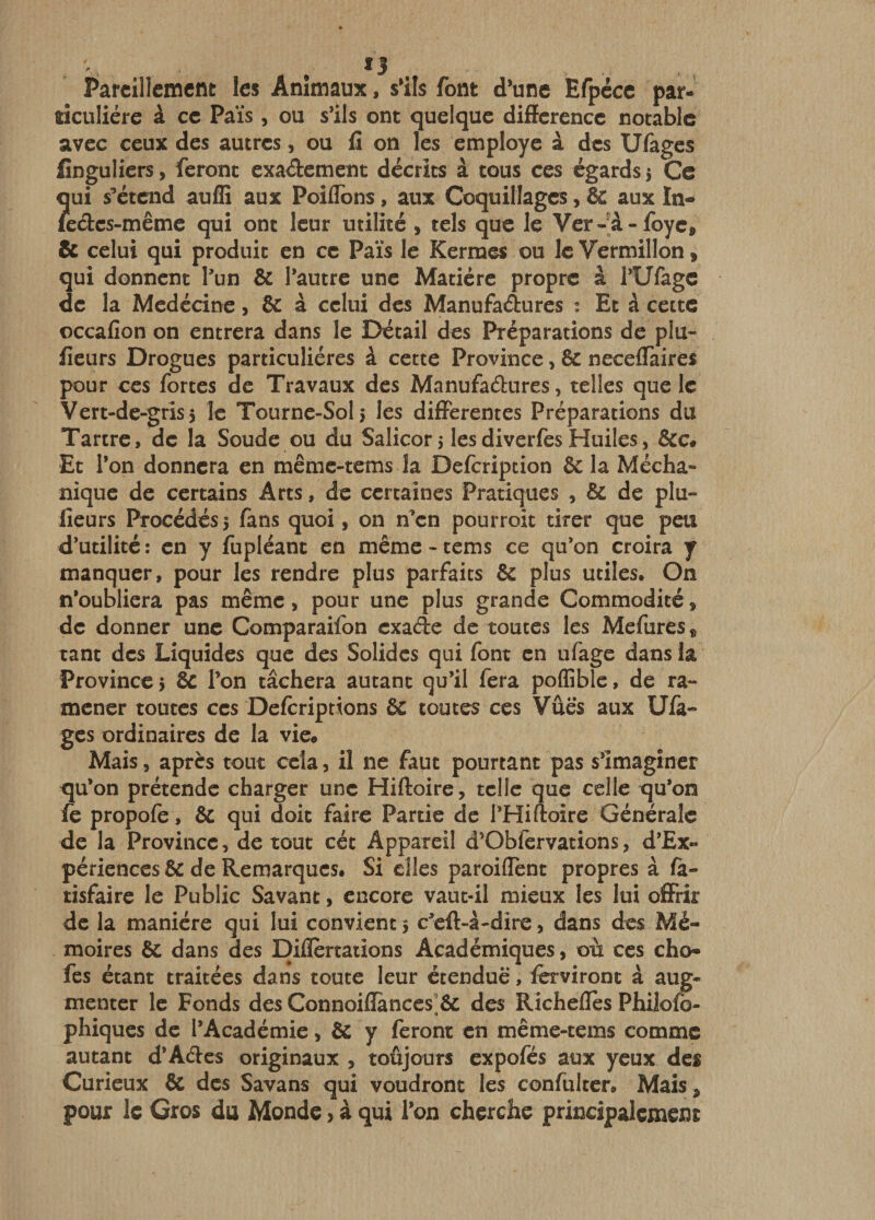 Pareillement les Animaux, s*ils font d’une Efpécc par¬ ticulière à ce Païs, ou s’ils ont quelque différence notable avec ceux des autres, ou fî on les employé à des Ufages finguliers, feront exaèbement décrits à tous ces égards 5 Ce qui s’étend auffi aux Poiflbns, aux Coquillages, &amp; aux In- kebes-même qui ont leur utilité , tels que le Ver-à-foye, &amp; celui qui produit en ce Païs le Kermes ou le Vermillon, qui donnent l’un &amp; l’autre une Matière propre à l’Ufagc de la Mcdècine, &amp; à celui des Manufadures : Et à cette occafion on entrera dans le Détail des Préparations de plu- fleurs Drogues particulières à cette Province, &amp; neceffàires pour CCS fortes de Travaux des Manufaèbures, telles que le Vert-de-gris, le Toiirnc-Sols les differentes Préparations du Tartre, de la Soude ou du Salicor 5 lesdiverfes Huiles, &amp;c# Et l’on donnera en même-tems la Defeription &amp; la Mécha- nique de certains Arts, de certaines Pratiques , &amp; de plu- lîeurs Procédés} fans quoi, on n’en pourroit tirer que peu d’utilité : en y fupléant en même - tems ce qu’on croira y manquer, pour les rendre plus parfaits &amp; plus utiles. On n’oubliera pas même, pour une plus grande Commodité, de donner une Comparaifon exade de toutes les Mefures, tant des Liquides que des Solides qui font en ufage dans la Province} ic l’on tâchera autant qu’il fera poflîble, de ra¬ mener toutes CCS Deferiprions &amp; toutes ces Vues aux Ufà- ges ordinaires de la vie* Mais, apres tout cela, il ne faut pourtant pas s’imaginer qu’on prétende charger une Hiftoire, telle que celle qu’on fc propofe, &amp; qui doit faire Partie de l’Hiftoire Générale de la Province, de tout cét Appareil d’Obfcrvations, d’Ex- périences &amp; de Remarques. Si elles paroiflent propres à la- tisfaire le Public Savant, encore vaut-il mieux les lui offrir de la manière qui lui convient } c’eft-a-dire, dans des Mé¬ moires &amp; dans des Diflertaiions Académiques, où ces cho- fes étant traitées dans toute leur étendue, ferviront à aug¬ menter le Fonds des Connoiflances]&amp; des Rîcheffes Philofo- phiques de l’Académie, &amp; y feront en même-tems comme autant d’Aébes originaux , toûjours expofés aux yeux des Curieux &amp; des Savans qui voudront les confultcr. Mais, pour le Gros du Monde &gt; à qui l’on cherche principalement