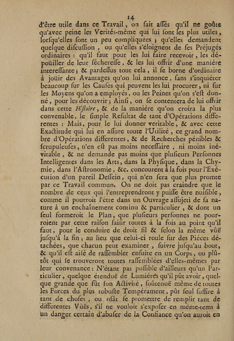 . H . d'êcrc utile dans ce Travail, on fait afles qu’il ne goûte qu’avec peine les Verités-même qui lui font les plus utiles, lorfqu^elles font un peu compliquées j qu’elles demandent quelque difcuflîon , ou qu’elles s’éloignent de fes Préjugés ordinaires : qu’il faut pour les lui faire recevoir, les dé¬ pouiller de leur fécherelfe, &amp; les lui offrir d’une manière intereflànte 5 ôc pardeflus tout cela, il fe borne d’ordinaire à jouir des Avantages qu’on lui annonce, fans s’inquiéter beaucoup fur les Caufes qui peuvent les lui procurer, ni fur les Moyens qu’on a employés, ou les Peines qu’on s’eft don¬ né , pour les découvrir 5 Ainfi, on fe contentera de lui offrir dans cette Hlfloîre y &amp; de la manière qu’on croira la plus convenable, le fimple Refultat de tant d’Opérations diffe¬ rentes ; Mais., pour le lui donner véritable, avec cette Exaditude qui lui en affure toute l’Utilité , ce grand nom¬ bre d’Opérations différentes, 6c de Recherches pénibles 6c fcrupuleufes, n’en eff pas moins neceflaire , ni moins iné¬ vitable , 6c ne demande pas moins que plufieurs Perfonnes Intelligentes dans les Arts, dans la Phyfique, dans la Chy- mie, dans l’Aftronomie , ôcc. concourent à la fois pour l’Exé¬ cution d’un pareil Deffein, qui n’en fera que plus promte par ce Travail commun. On ne doit pas craindre que le nombre de ceux qui l’entreprendront y puifle être nuifîble, comme il pourroit l’être dans un Ouvrage aiîujeti de fa na¬ ture à un enchaînement continu 6c particulier , 6c dont un fcLil formeroit le Plan, que plufieurs perfonnes ne pour- roient par cette raifon faifir toutes à la fois au point qu’il faut, pour le conduire de droit fil 6c félon la même vûë jufqu’à la fin ^ au lieu que celui-ci roule fur des Pièces dé¬ tachées, que chacun peut examiner , fuivre jufqu’au bout, &amp; qu’il eff aifé de rallêmbler enfuite en un Corps, ou plû- tôt qui fe trouveront toutes rafiemblées d’elles-mêmes par leur convenance : N’étant pas pofiîble d’ailleurs qu’un Par¬ ticulier, quelque étendue de LumiérCs qu’il pût avoir, quel¬ que grande que fut fon Aélivité, foûccnuë même de toutes les Forces du plus robufte Tempérament, pût feul fuffire à tant de chofes , ou ofâc fe promettre de remplir tant de différentes Vues, s’il ne vouloic s’expofér en même-rems à un danger certain d’abufer de la Confiance qu’on auroit en