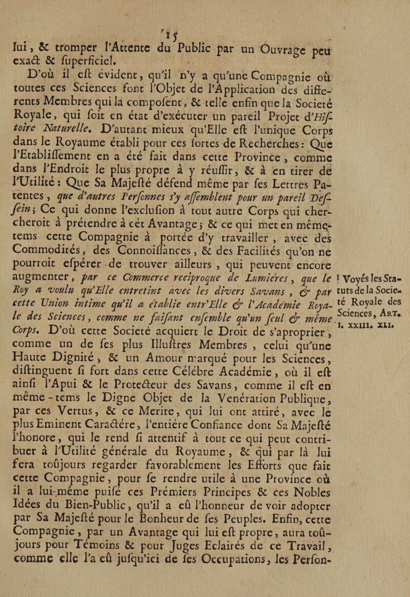 lui, &amp; trômpcr l’Attente du Public par un Ouvrage peu- exaâ: de fiiperfîcieL D’où il eft évident, qu’il n’y a qu’une Compagnie où toutes ces Sciences font fObjec de l’Appiication des diffe¬ rents Membres qui la compofent, &amp; telle enfin que la Société Royale, qui foit en état d’exécuter un pareil Projet tolre Naturelle. D’autant mieux qu’Elle eft l’unique Corps dans le Royaume établi pour ces fortes de Recherches: Que l’Etabliffement en a été fait dans cette Province , comme PEndroic le plus propre à y réuflir, &amp; à en tirer dé PUtilité ; Que Sa Majefté défend même par fes Lettres Pa¬ tentes 5 que d'autres Perfennes s'y ajjemhlent pour un pareil DeJ^ fein -y Ce qui donne l’exclnfion à tout autre Corps qui cher- cheroit à prétendre à cét Avantage 5 &amp; ce qui met en mêmq* tems cette Compagnie à portée d’y travailler , avec des Commodités, des Connoifîances, ôü des Facilités qu’on ne pourroit efpérer de trouver ailleurs, qui peuvent encore augmenter, par ce Commerce réciproque de Lumières y que le f Voyés les Sta- Roy a voulu qu'Elle entretint avec les divers Savans , ^ par tursdelaSocie- cette Union intime qu'il a établie entr'Elle l'Academie Roya- te Royale des le des Sciences, comme ne faifant enfemhle qu'un feul &amp; même , Art* Corps. JD ou cette Société acquiert le Droit de s aproprier , comme un de fes plus Illuftres Membres , celui qu’une Haute Dignité, ôc un Amour marqué pour les Sciences, diftinguent fi fort dans cette Célébré Académie , où il eft ainfi l’Apui &amp; le Proteéleur des Savans, comme il eft en même-tems le Digne Objet de la Vénération Publique, par ces Vertus, &amp; ce Mérité, qui lui ont attiré, avec le plus Emiinent Caractère, l’entière Confiance dont Sa Majefté l’honore, qui le rend fi attentif à tout ce qui peut contri¬ buer à l’Utilité générale du Royaume , &amp; qui par là lui fera toujours regarder favorablement les Efforts que fait cette Compagnie, pour fe rendre utile à une Province où il a lui-même puifé ces Prémiers Principes 6c ces Nobles Idées du Bien-Public, qu’il a eû l’honneur devoir adopter par Sa Majefté pour le Bonheur de fes Peuples. Enfin, cette Compagnie, par un Avaritage qui lui eft propre, aura toû- jours pour Témoins 6c pour Juges Eclairés de ce Travail, comme elle ha eû jufqu’ici de les Occupations, les Perfon-