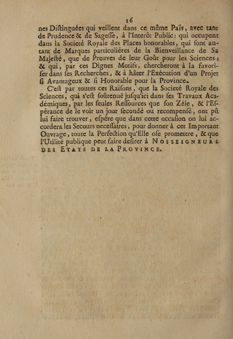 ûcs Diftinguécs qui veillent dans ce même Paisavec tant de Prudence ôc de Sagefle, à Tlnterêc Publie: qui occupent dans la Société Royale des Places honorables, qui font au¬ tant de Marques particulières de la Bienveillance de Sa Majefté, que de Preuves de leur Goût pour les Sciences j &amp; qui, par ces Dignes Motifs, chercheront à la favori- lcr dans fes Recherches, &amp; à hâter l’Exécution d*un Projet Ij Avantageux &amp; fi Honorable pour la Province*. C’efl: par toutes ces Raifons, que la Société Royale des Sciences, qui s’eft foûtcnuëjufqu’icidans fes Travaux Aca¬ démiques, par les feules Reflburces que fon Zélé, &amp; l'Et pérancc de le voir un jour fécondé ou recompenfé&gt; ont pii lui faire trouver, efpére que dans cette occafion on lui ac¬ cordera les Secours neceflàires, pour donner à cet Important Ouvrage, toute la Perfedion qu’ElIe ofe promettre , &amp; que i’Utilité publique peut faire defirer à Nosseigneurs. î&gt;ES Etats de la Province*