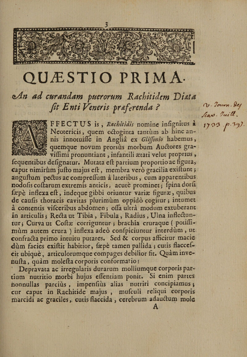 QUvESTIO PRIMA- <zAn ad curandam puerorum Rachitidem Diota ft Enti Veneris proferenda ? FFECTUS is, Rachitidis nomine infignitus k Neotericis, quem odoginta tantum ab hinc an¬ nis innotuifle in Anglia ex Glijfinio habemus, quemque novum prorsus morbum Audores gra- viflimi pronuntiant, infantili aetati velut proprius, fequentibus defignatur. Mutata eft partium proportio ac figura, caput nimiriim jufto majus eft, membra vero gracilia exiftunt > anguftum pedus ac compreflum a lateribus, cum apparentibus nodofiscoftarumextremis anticis, acute prominet; fpinadorfi fepe inflexa eft, indeque gibbi oriuntur variae figura, quibus de caufis thoracis cavitas plurimum oppido cogitur 5 intumet a contentis vifceribus abdomen 5 offa ultra modum extuberant in articulis; Reda ut Tibia , Fibula, Radius, Ulna infledun- tur; Curva ut Coftce corriguntur; brachia cruraque ( potiffi- mum autem crura ) inflexa adeo confpiciuntur interdum , ut confrada primo intuitu putares. Sed &amp; corpus afficitur macie dum facies exiftit habitior, fxpe tamen pallida ; cutis flaccef* cit ubique, articulorumque compages debilior fit. Quam inve- nufta, quam moleftacorporis conformatio» Depravata ac irregularis durarum molliumquc corporis par¬ tium nutritio morbi hujus effentiam ponit. Si enim partes nonnullas parcitis , impenfius alias nutriri concipiamus; cur caput in Rachitide majus , mufculi reliqui corporis marcidi ac graciles, cutis flaccida , cerebrum adaudum mole A C\j - 'fenum , IJOV