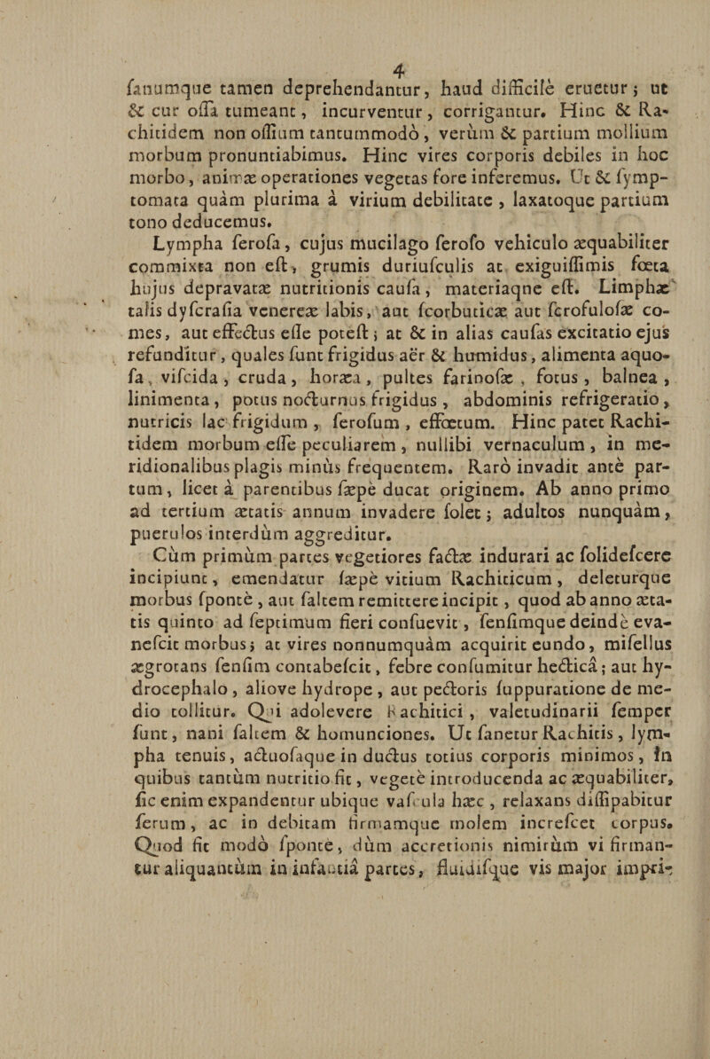 fanumque tamen deprehendantur, haud difficile eruetur $ ut iz cur olla tumeant, incurventur, corrigantur. Hinc &amp; Ra* chitidem non offium tantummodo , verum 6t partium mollium morbum pronuntiabimus. Hinc vires corporis debiles in hoc morbo, animas operationes vegetas fore inferemus. Ut &amp; fymp- tomata quam plurima a virium debilitate , laxatoque partium tono deducemus. Lympha ferofa, cujus mucilago ferofo vehiculo aequabiliter commixta non efl, grumis duriufculis at exiguiffimis foeta hujus depravatas nutritionis caufa, materiaqne efl:. Limphae talis dyferafia venereas labis, aut fcorbuticas aut fcrofulote co¬ mes, aut effectus efle potefl > at St in alias caufas excitatio ejus refunditur, quales funt frigidus aer &amp; humidus, alimenta aquo- fa, vifeida, cruda, horaea, pultes farinofas , fotus, balnea, linimenta, potus nodamus frigidus, abdominis refrigeratio, nutricis lac frigidum , ferofum , effoetum. Hinc patet Rachi- tidem morbum effe peculiarem , nullibi vernaculum, in me¬ ridionalibus plagis minus frequentem. Raro invadit ante par¬ tum, licet a parentibus tepe ducat originem. Ab anno primo ad tertium astatis annum invadere folet; adultos nunquam, puerulos interdum aggreditur. Cum primum parces vegetiores fadas indurari ac folidefeere incipiunt, emendatur tepe vitium Rachiticum, deleturque morbus fponte , aut faltem remittere incipit, quod ab anno acta¬ eis quinto ad feptimum fieri confuevit, fenfimque deinde eva- nefeit morbus > at vires nonnumquam acquirit eundo, mifellus xgrotans fenfim concabefcit, febre confumitur hedica ; aut hy- drocephalo , aliove hydrope , aut pedoris fuppuratione de me¬ dio tollitur. Qji adolevere Rachitici, valetudinarii femper funt, nani faltem &amp; homunciones. Uc fanetur Rachitis, lym« pha tenuis, aduofaque in ductus totius corporis minimos, in quibus tantum nutritio fit, vegete introducenda ac asquabiliter, fic enim expandentur ubique vafcula hasc , relaxans diffipabitur ferum, ac in debitam firmamque molem increfcet corpus. Quod fit modo fponte, dum accretionis nimirum vi firman¬ tur aliquantum in infantia parces, jluidifque vis major impri-