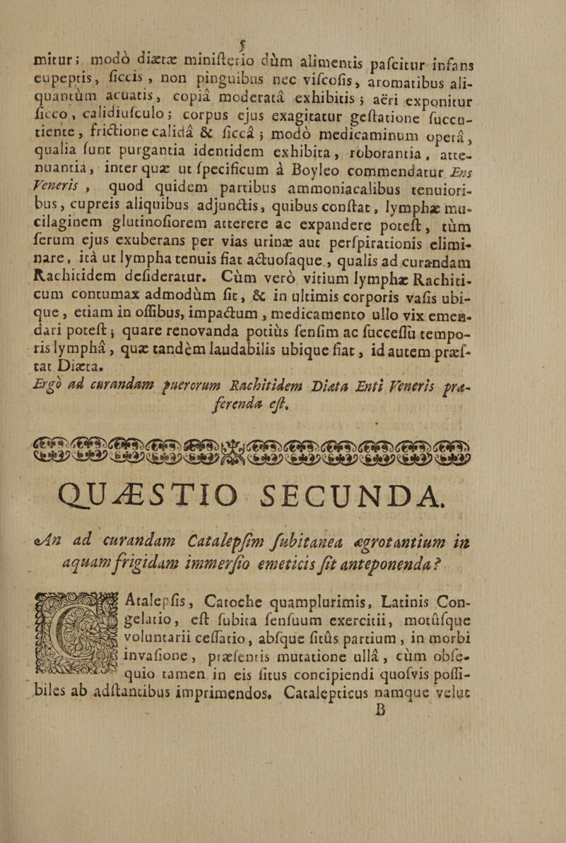 mitur; modo dista: minifterio dum alimentis pafcitiir infans eupeptis, fictis , non pinguibus nec vifcofis, aromatibus ali¬ quantum acuatis, copia moderata exhibitis ; aeri exponitur ficco, caiidiufculo; corpus ejus exagitatur geftatione fuccu- tiente, fri&amp;ione calida &amp; ficcS ; modo medicaminum operd, qualia funt purgantia identidem exhibita, roborantia, atte¬ nuantia, inter qua: ut fpecificum a Boyleo commendatur Ens Veneris , quod quidem partibus ammoniacalibus tenuiori¬ bus, cupreis aliquibus adjundHs, quibus confiat, Iymphxmu- cilaginem glutinofiorem atterere ac expandere poteft, tum ferum ejus exuberans per vias urina: aut perfpirationis elimi¬ nare, ita ut lympha tenuis fiat a&amp;uofaque , qualis ad curandam Rachitidem defideratur. Cum vero vitium lymphx Rachiti- cum contumax admodum fit, &amp; in ultimis corporis vafis ubi¬ que , etiam in oflibus, impadlum , medicamento ullo vix emen¬ dati poteft i quare renovanda potius fenfim ac fucceflu tempo¬ ris lympha, qux tandem laudabilis ubique fiat, id autem prsf- tat Dista. Ergo ad curandam puerorum Rachitidem Diata Enti Veneris pra- ferenda ejl. , <&amp;£iP QUvESTIO SECUNDA. <tAn ad curandam Catalepfim fubitanea aegrotantium m aquam frigidam immerfo emeticis ft anteponenda ? Atalepfis, Catoche quamplurimis, Latinis Con¬ gelatio, eft fubita fenfuum exercitii, motufque voluntarii ceiFatio, abfquc fitus partium , in morbi invafione, pradenris mutatione ulla, ciim obfe- quio tamen in eis fitus concipiendi quofvis pofli- bilcs ab adftamibus imprimendos. Cacalepticus namque veluc B