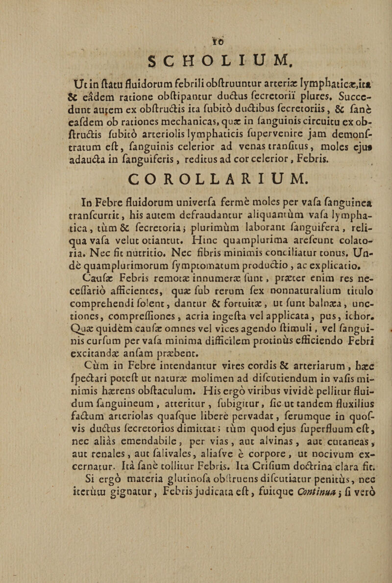 fo SCHOLIUM, Ut in ftatu fluidorum febrili obftruuntur arterias lymphaticas,ita Se eadem ratione obftipantur dueftus fecretorii piares. Succe¬ dant aupem ex obftru&amp;is ita fubito dudibus fecrecoriis, &amp; fanc eafdem ob rationes mechanicas, quas in (anguinis circuitu ex ob- ftrucftis fubito arteriolis lymphaticis fupervenire jam demonf- tratum eft, fanguinis celerior ad venas tranfitus, moles eju» adauda in fanguiferis, reditus ad cor celerior, Febris. COROLLARIUM. In Febre fluidorum univerfa fer me moles per vafa fanguinea tranfeurrie, his autem defraudantur aliquantum vafa lympha¬ tica, tumSc fecretoriaj plurimum laborant fanguifera, reli¬ qua vafa veluc otiantut. Hinc quamplurima arefeunt colato- ria. Nec fit nutritio. Nec fibris minimis conciliatur tonus. Un¬ de quamplurimorum fymptomatum productio , ac explicatio. Caufas Febris remotas innumerx fune, praster enim res ne- ceffarib afficientes, quas fub rerum fex non naturalium titulo comprehendi foient, dantur St fortuitas, ut fune balnasa, unc¬ tiones, comprefliones, acria ingefta vel applicata, pus, ichor# Qua: quidem caufas omnes vel vices agendo ftimuii, vel fangui¬ nis curfum per vafa minima difficilem protinus efficiendo Febri excitandas anfam probent. Cum in Febrb intendantur vires cordis &amp; arteriarum, hxc fpe&amp;ari poteft ut naturas molimen ad difeutiendum in vafis mi¬ nimis hasrens obftaculum. His ergo viribus vivide pellitur flui¬ dum fanguineum , atteritur, fubigitur, fic ut tandem fluxilius factum arteriolas quafque libere pervadat, ferumque in quof- vis du&amp;us fecrecorios dimittat; tum quod ejus fuperfluumeft, nec alias emendabile, per vias, aut alvinas, aut cutaneas, aut renales, aut falivales, aliafve e corpore, ut nocivum ex¬ cernatur. Ita fane tollitur Febris. Ita Crifium doftrina clara fit. Si ergo materia glutinofa obffruensdifeutiatur penitus, nec iterum gignatur, Febris judicata eft > fuitque Continua i fi vero