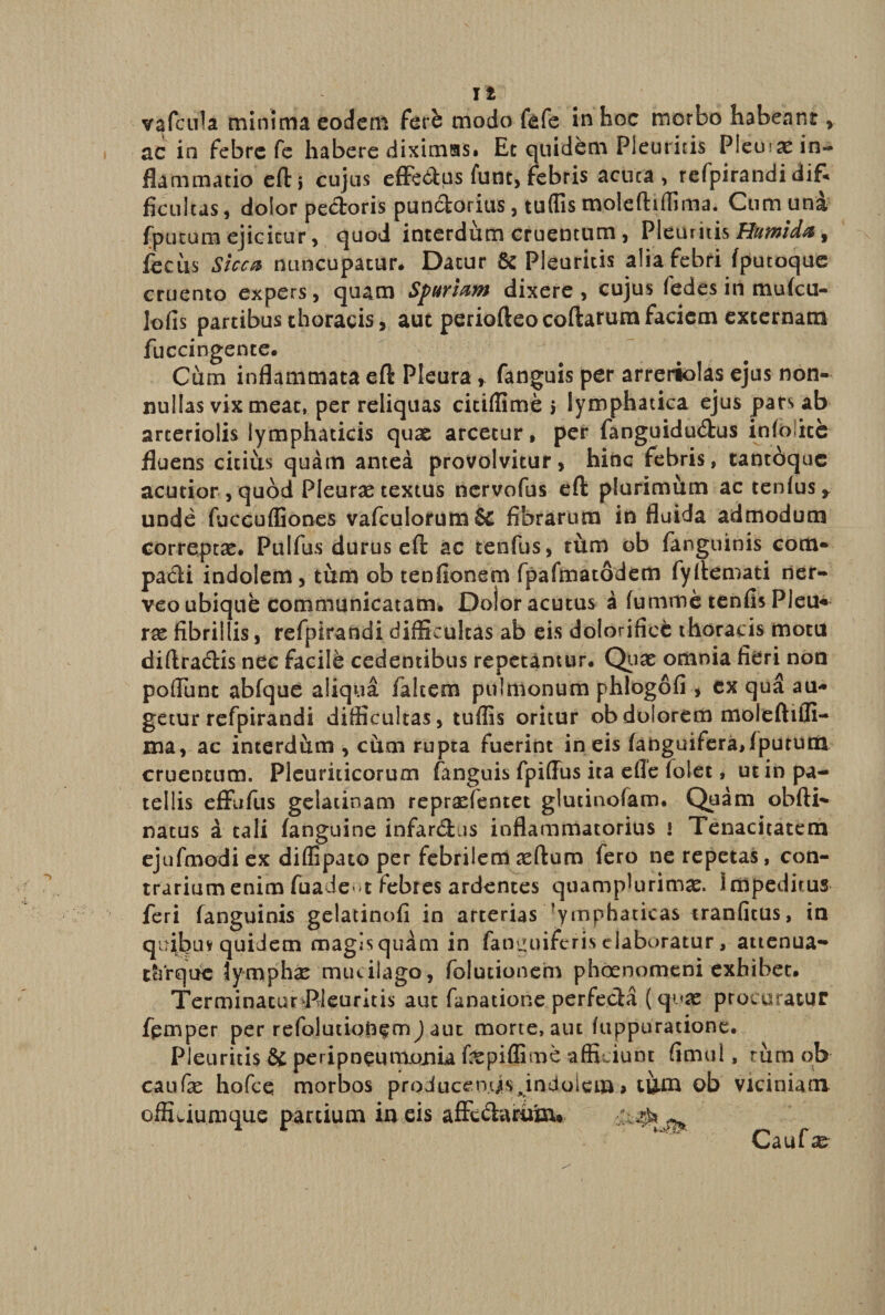 vafcula minima eodem fete modo fefe in hoc morbo habeant , ac in febre fe habere diximas» Et quidem Pleuritis Pleuias in¬ flammatio eft j cujus effe&amp;us funt, febris acuta, refpirandi difc ficultas, dolor pectoris punctorius, tuffis moleftiffima. Cum una (putum ejicitur,. quod interdum cruentum, Pleuritis Humida, fecus Sicca nuncupatur. Datur &amp; Pleuritis alia febri (putoque cruento expers, quam Spuriam dixere, cujus fedes in mufcu- lofis partibus thoracis, aut periofteocoftarum faciem externam fuccingente. Cum inflammata eft Pleura , fanguis per arreriolas ejus non¬ nullas vix meat, per reliquas citiflime 5 lymphatica ejus pars ab arteriolis lymphaticis quae arcetur, per fanguidu&amp;us infoiite fluens citius quam antea provolvitur, hinc febris, tantcjquc acutior , quod Pleurae textus nervofus eft plurimum ac tenfus* unde fuccuffiones vafcuIorum&amp; fibrarum in fluida admodum correptae. Pulfus durus eft ac tenfus, tum ob fanguinis com¬ pacti indolem, tum ob tenfionem fpafmatodem fyftemati ner- veo ubique communicatam. Dolor acutus a (umme tenfis Pleu* rx fibrillis, refpirandi difficultas ab eis doforifice thoracis motu diftracftis nec facile cedentibus repetamur. Quae omnia fieri non pofTunc abfque aliqua fakem pulmonum phlogofi * ex qua au¬ getur refpirandi difficultas, tufiis oritur ob dolorem moleftifli- ma, ac interdum , cum rupta fuerint in eis (anguifera,(putum cruentum. Pleuriticorum (anguis fpiflus ita efle (olet, ut in pa¬ tellis effufus gelacinam repraefentet glutinofam. Quam obfti- natus a tali (anguine infarctus inflammatorius » Tenacitatem ejufmodiex diffipato per febrilem aeftum fero ne repetas, con¬ trarium enim fuadewt febres ardentes quamplurimae. impeditus feri fanguinis gelatinofi in arterias lymphaticas tranfitus, in quibuy quidem magisquam in fanguiferis elaboratur, attenua- thrque Jymphx mucilago, folutionem phaenomeni exhibet. TerminacurPleuritis aut Amatione perfecta ( quas procuratur femper per refolutiqfc^m) aut morte, aut fuppuratione. Pleuritis &amp; peripneumjOJtiufepiffime afficiunt fimul, rum ob caufe hofce morbos producentis Jndolem» tum ob viciniam offiwiumque partium in eis affetftamixu Caufas