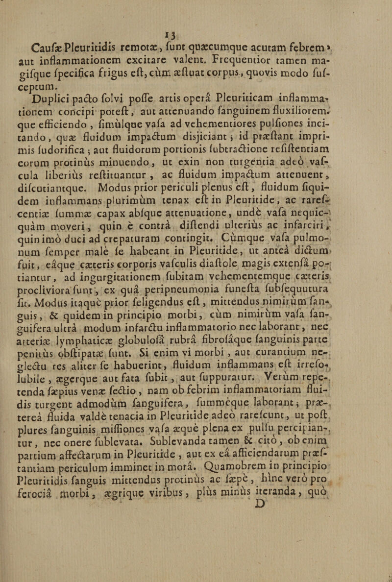 IJ CaufsePIeuritidis remotse, funt quacumque acutam febrem» aut inflammationem excitare valent. Frequentior tamen ma- gifque fpecifica frigus eft, cum sefluat corpus , quovis modo fuf- ceptum. Duplici pa&amp;o folvi poffe artis opera Pleuriticam inflamma^ tionem concipi poteft, aut attenuando fanguinem fluxiliorem* que efficiendo , fimuique vafa ad vehementiores pulfiones inci¬ tando, quse fluidum impadrum disjiciant j id proflant impri¬ mis fudorifica j aut fluidorum portionis fubcradione refiftentiam eorum protinus minuendo, ut exin non turgentia adeo vaf- cula liberius reftituantur , ac fluidum impadum attenuent > difeutianeque. Modus prior periculi plenus eft, fluidum fiqui- dem inflammans plurimum tenax eft in Pleuritide, ac raref- centise fu.mmse capax abfque attenuatione, unde vafa nequic- quam moveri, quin e contra diftendi ulterius ac infarciri, quin imo duci ad crepaturam contingit. Cumque vafa pulmo¬ num femper male le habeant in Pleuritide, ut antea di&amp;um fuit, eaque caeceris corporis vafculis diaftole magisextenfa po¬ tiantur, ad ingurgitationem fubitam vehementemque caeceris procliviora funt, ex qua peripneumonia funefta fubfequutura fu. Modus itaque prior feligendus eft, mittendus nimirum fan- guis, &amp;: quidem in principio morbi, cum nimirum vafa fan- guifera ultra modum infar&amp;u inflammatorio nec laborant, nec arteriae lymphaticae globulofa rubra fibrofaque (anguinis parce penitus obftipatse funt. Si enim vi morbi, aut curantium ne- gledu res aliter fe habuerint, fluidum inflammans eft irrefo- lubile , aegerque aut fata fubic, aut fuppuratur. Verum repe¬ tenda fsepius venae fedio , nam ob febrim inflammatoriam flui¬ dis turgent admodum fanguifera, fummeque laboranti prae¬ terea fluida valde tenacia in Pleuritide adeo rarefeunt, ut poft plures fanguinis mifliones vafa seque plena ex pulfu percipian-, tur, nec onere fublevata. Sublevanda tamen cito, obenim partium affedarum in Pleuritide , aut ex ea afficiendarum praef- tantiam periculum imminet in mora. Quamobrem in principio Pleuritidis fanguis mittendus protinus ac faepe , hinc vero pro ferocia morbi, segrique viribus, plus minus iteranda, quo