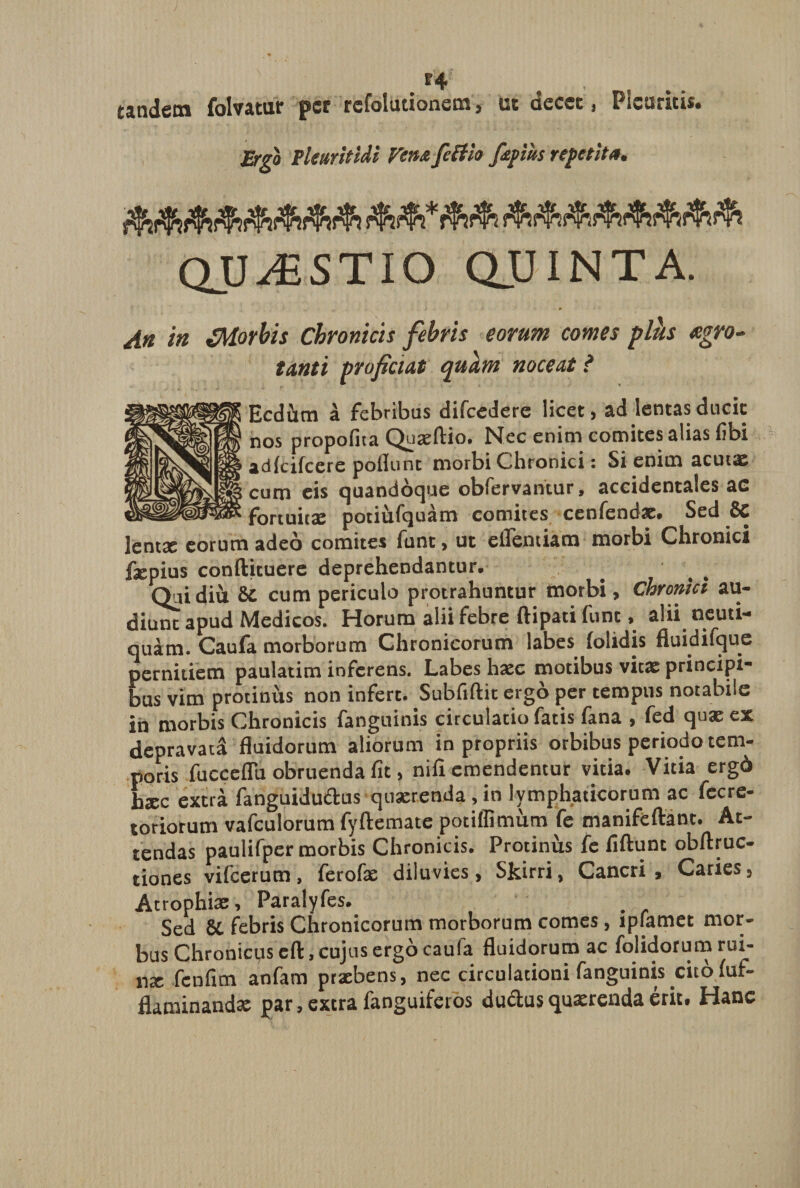 t'4 tandem folvatur per refolutionem, ut decet, Pleuritis» Ergo Pleuritici Fena feltio fapius repetita. QUESTIO QUINTA. An in JMorbis Chronicis febris eorum comes plh *gro- tanti proficiat quam noceat? Ecdhm a febribus difcedere licet, ad lentas ducit nos propofita Quxftiot Nec enim comites alias fibi adkifcere poliunt morbi Chronici: Si enim acutae cum eis quandoque obfervantur, accidentales ac fortuitae potihfquam comites cenfendae. Sed &amp; lentae eorum adeo comites funt, ut ellentiam morbi Chronici faepius conftituere deprehendantur. Qui diti &amp;C cum periculo protrahuntur morbi. Chronici au¬ diunt apud Medicos. Horum alii febre ftipati funt, alii neuti- quam. Caufa morborum Chronicorum labes lolidis fluidifque pernitiem paulatim inferens. Labes haec motibus vitae principi¬ bus vim protinus non infert. Subfiftit ergo per tempus notabile in morbis Chronicis fanguinis circulatio fatis fana , fed quae ex depravata fluidorum aliorum in propriis orbibus periodo tem¬ poris fucceflu obruenda fit, nifi emendentur vitia. Vitia ergd htec extra fanguidu&amp;us quaerenda, in lymphaticorum ac fccre- toriotum vafculorum fyftemate potiflimiim fe manifeftant. At¬ tendas paulifper morbis Chronicis. Protinus fe fiftunt obftruc- tiones vifcerum, ferofae diluvies, Skirri, Cancri, Caries, Atrophiae, Paralyfes. Sed Sc febris Chronicorum morborum comes, lplamet mor¬ bus Chronicus eft, cujus ergo caufa fluidorum ac folidorum rui- 11X fcnfim anfam praebens, nec circulationi fanguinis citofuf- flaminandae par, extra fanguiferos dudlus quaerenda erit» Hanc