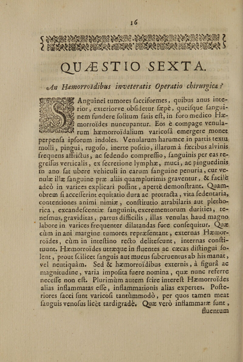 QU JE ST IO SEXTA. oAn HfiMiorroidibus inveteratis Operatio chirurgica ? Anguinei tumores facciformes, quibus anus inte¬ rior, exteriorve oblidetur fxpe, queifque (angui- nem fundere folitum fatis ed, in foro medico Has- morroides nuncupantur. Eos e compage venula¬ rum haemorroidalium varicofa emergere monet perpenfa ipforum indoles. Venularum harumce in partis textu molli, pingui, rugofo, inerte pofitio, illarum a faecibus alvinis frequens affridus, ac fedendo compreffio, fanguinis per eas re- grenus verticalis, ex fecrecione lymphae, muci, ac pinguedinis in ano fat ubere vehiculi in earum fanguine penuria, cur ve¬ nulae i\\x fanguine prx aliis quamplurimis graventur, &amp; facile adeo in varices explicari polline, aperte demondrant. Quam- obreoa (I acceflerinc equitatio dura ac protrada, vita fedentaria, contentiones animi nimiae, conditutio atrabilaris aut pietho- rica, excandefcentias fanguinis,excrementorum durities, te- nefmus, graviditas, partus difficilis , illas venulas haud magno labore in varices frequenter dilatandas fore confequitur. Quae cimi in ani margine tumores reprxfentanc, externas Hasmor- roides, cum in intedino redo delitefcunt, internas condi¬ tuum. Hasmorroides utrasque in fluentes ac cascas didingui fo- lenc, prout fcilicet fanguis aut mucus fuberuentus ab his manat > vel neutiquam. Sed &amp;C hasmorroidibus externis, a figura ac magnitudine, varia impofita fuere nomina , quas nunc referre necefle non ed. Plurimum autem fcire intered Hasmorroides alias inflammatas efle, inflammationis alias expertes. PoAe- riores facci funt varicofi tantiimmodo, per quos tamen meat fanguis venofus licet tardigrade. Qux vero inflammatas funt, fluentum