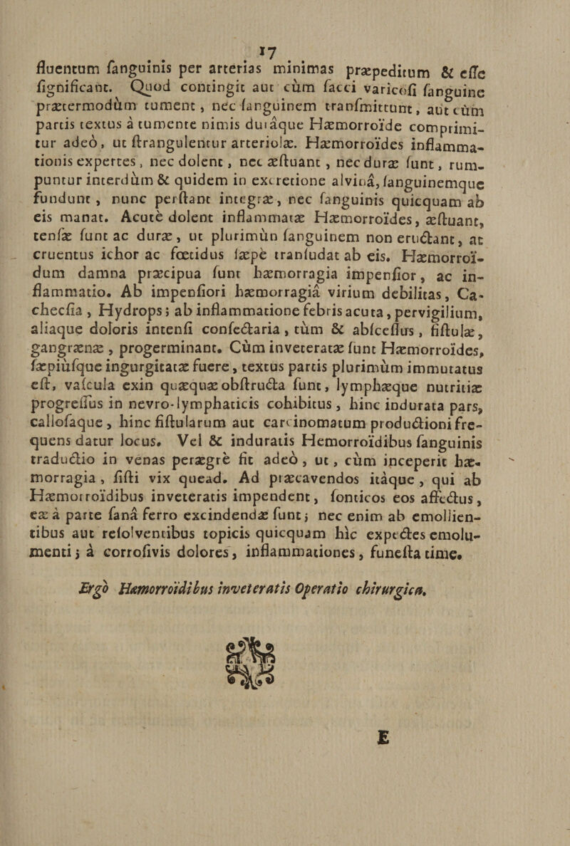 *7 fluentum fanguinis per arterias minimas praepeditum &amp; effc fignifieanc. Quod contingit aut cum faeci varicofi fanguine prxtermodum tument, nec (anguinem tranfmittunt, aut tum partis textus a tumente nimis duiaque Haemorroide comprimi¬ tur adeo, ut ftrangulentur arteriolae. Haemorroides inflamma¬ tionis expertes, nec dolent, nec xftuant, nec durae funt, rum¬ puntur interdum &amp; quidem in ext retione alvina, fanguinemque fundunt, nunc perflant integra, nec fanguinis quicquam ab eis manat. Acute dolent inflammatae Haemorroides, refluant», tenfae funt ac durae, uc plurimun fanguinem non erudiant, at cruentus ichor ac foetidus iaepe traniudat ab eis. Hxmorroi*- dum damna praecipua funt haemorragia impenfior, ac in¬ flammatio. Ab impenfiori haemorragia virium debilitas, Ca~ checfta , Hydrops; ab inflammatione febris acuta, pervigilium, aliaque doloris intenfi confedaria, tum &amp; abfceflirs, fiftulx, gangraenae , progerminant. Cum inveteratae funt Haemorroides, faepiufque ingurgitatae fuere, textus parcis plurimum immutatus eft, vafeula exin quaequae obftruda funt, lymphaeque nutritix progreilus in nevro-lymphaticis cohibitus, hinc indurata pars, caliofaque, hincfiftularum aut carcinomatum produdionifre¬ quens datur locus. Vel &amp; induratis Hemorroidibus fanguinis tradudio in venas peraegre fit adeo, ut, cum inceperit hae* morragia , fifti vix quead. Ad prxeavendos itaque , qui ab Haemoiroidibus inveteratis impendent, fonticos eos affedus, ex a parte fana ferro excindendx funt > nec enim ab emollien¬ tibus aut relolvencibus topicis quicquam hic expt des emolu¬ menti 5 a corrofivis dolores, inflammationes, funefta time# Ergo Hemorroidibus inveteratis Operatio chirurgica. E