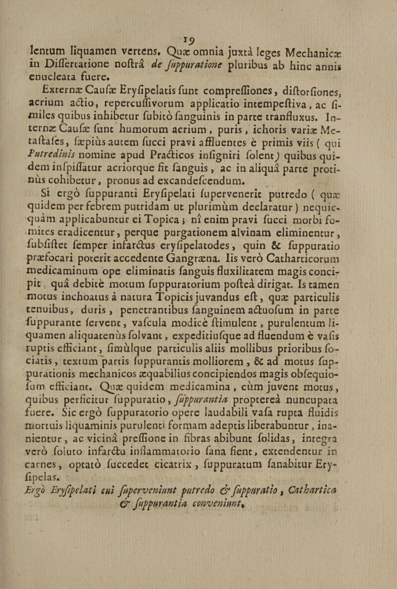 lentum liquamen vertens. Qux omnia juxta leges Mechanica in Differcacione noftra de Juppuratione pluribus ab hinc annis enucleata fuere. Excernam Caufx Eryfipelatis funt comprefliones, diftorfiones, acrium a<flio, repercuffivorum applicatio intempeftiva, ac fi- miles quibus inhibetur fubito fanguinis in parte tranfluxus. In- ternx Caufx fune humorum acrium, puris, ichoris varix Me- taftafcs, fxpius autem fucci pravi affluentes e primis viis ( qui Putredlms nomine apud Practicos infigniri folentj quibus qui¬ dem infpilTatur acriorque fit fanguis, ac in aliqua parte proci- nus cohibetur, pronus ad excandefcendum. Si ergo fuppuranti Eryfipelaci fupervenerit putredo ( qux quidem per febrem putridam ut plurimum declaratur) nequic- quam applicabuntur ei Topica j m enim pravi fucci morbi fo¬ mites eradicentur, perque purgationem alvinam eliminentur, fubfiftec femper infar&amp;us eryfipelatodes, quin &amp; fuppuratio prxfocari poterit accedente Gangrxna. Iis vero Catharticorum medicaminum ope eliminatis fanguis fluxilitatem magis conci¬ pit qua debite motum fuppuratorium poftea dirigat. Is tamen motus inchoatus a natura Topicis juvandus eft, qux particulis tenuibus, duris, penetrantibus fanguinem aduofum in parte fuppurante fervent, vafcula modice ftimulent, purulentum li¬ quamen aliquatenus folvant, expeditiufque ad fluendum e vafis ruptis efficiant, fimulque particulis aliis mollibus prioribus fo- ciatis, textum partis fuppurancis molliorem , &amp; ad motus fup- parationis mechanicos xquabilius concipiendos magis obfequio- fum efficiant. Qux quidem medicamina, ciim juvent motus, quibus perficitur fuppuratio, fuppurmtia propeerea nuncupata fuere. Sic ergo fuppuratorio opere laudabili vafa rupta fluidis mortuis liquaminis purulenti formam adeptis liberabuntur , ina¬ nientur, ac vicina preffionein fibras abibunt folidas, integra vero foluto infar&amp;u inflammatorio fana fient, extendentur in carnes, optato fuccedec cicatrix , fuppuratum fanabitur Ery- fipdas. Ergo Eryfipeiati cui fuperveniunt putredo &amp; fuppuratio , Cathartica &amp; fuppuranti a conveniunt^