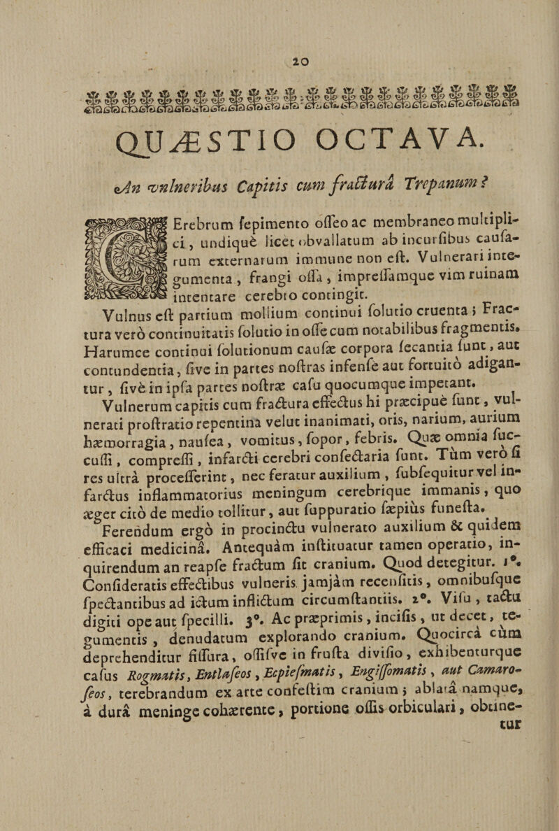 k-* QUESTIO OCTAVA. zAn vnlneribtts Capitis cum fnffiura, Trepanum ? Erebrum fepimento ofleoac membraneo multipli¬ ci, undiqu&amp; licet obvallatum ab incut fibus caufa- rum externarum immune non eft. Vulnerari inte¬ gumenta j frangi ofla , iropreflamque vim ruinam intentare cerebro contingit. Vulnus eft partium moliium continui folutio cruenta > Frac¬ tura vero continuitatis folutio in offe cum notabilibus fragmentis» Harumce continui folutionum caufae corpora fecantia funt, aut contundenda, five in partes noftras infenfe aut fortuito a tur, five in ipfa parces noftrae cafu quocumque impetant. Vulnerum capitis cum fradura effedus hi prascipue funt, vul¬ nerati proftratio repentina veluc inanimati, oris, narium, aurium hasroorragia, naufea , vomitus, fopor, febris» Quae omnia uc- cudi, compreffi, infardi cerebri confedaria funt. Tum vero ii res ultra proceflerinc, nec feratur auxilium , fubfcquiturvcl m- fardus inflammatorius meningum cerebrique^ immanis, quo xgcc cito de medio tollitur, aut fuppuratio faspius funefta*. Ferendum ergo in procindu vulnerato auxilium 6c quidem efficaci medicina. Antequam inftituatur tamen operatio, in¬ quirendum an reapfe fradum fit cranium. Quod detegitur, i • Confideratis efFedibus vulneris jamjam recenfitis, omnibufque fpedantibus ad idurn inflidum circumflandis. 2°. Vilu , tadu digiti ope aut fpecilli» 3°* Ac pra^prim^s » incifis, ut de^et, te¬ gumentis , denudatum explorando cranium. Quocirca cuna deprehenditur fifliira, oflifvc in frufta divifio, exhibenturque cafus Rogmatis, Eutlajios , Ecplc(gnatis, Eugiffowatis, aut Camato- Jcos, terebrandum ex arte conteftim cranium} ablata.-namque* a durii meninge cohaerente > portione offis orbiculari > obtine- ° tur