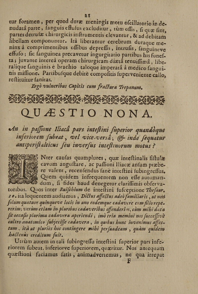 tur foramen , per quod durae meningis motu ofcillatorio in de¬ nudata parte, fanguis effufus excluditur, tum offis, fi qvx fine, partesdetrute chirurgicis inftrumentis elevantur, &amp; ad debitam libellam componuntur, ita liberantur cerebrum duraque me- ninxa comprimentibus offibus depreffis, intrufis, fanguineve efFufo ; fic fanguinea precavetur ingurgitatio partibus his funef- ta > juvante interea operam chirurgicam diasta tenuiffim^, libe- ralique fanguinis e brachio taloque imperata a medico fangui- nis miffione. Partibulque debite compofuis iuperveniente callo, reftituitur ianitas. Ergo vulneribus Capitis cum fraBuru Trepamm. QJJ iSSTIO NONA. *An in pafflone Iliaca pars intefiini Juperior quandoque inferiorem fubeat y vel <vice-<versd> (djr inde fequatur antiperifialticus feu inwerfus intefimurum motus ? j| Nter caufas quamplurcs, quas intcftinalis fiftufae cavum anguftare, ac paffioni Iliacas anfam prsebe- re valent, recenfendus fane inteftini lubingreflus. Qpem quidem infrequentem non efle autuman¬ dum , fi fides haud denegetur clariffimis obferva- toribus. Quos inter Ruifchium de inteftini fufeepeione Thefmr. i c. ita loquentem audiamus , Ditius ajfetius adeofamiliaris , ut non folum quatuox quin que ve locis in uno eodemque cadavere cum filio repe¬ rer im\ verum etiam in pluribus cadaveribus offenderim, cum mihi data fit oecafio plurima cadavera aperiendi * imo tria memini nos fucceffive cultro anatomico fubjecifje cadavera , in quibus hunc invenimus affec¬ tum , ita ut pluriis hoc contingere mihi perfuadeam , quam quidem hatienus creditum fuit. Utrum autem in tali fubingreftu inteftini fuperior pars infe* riorem fubeat, inferiorve fuperiorem, quasricur. Nos antequam quxftioni faciamus fatis, animadvertemus, ne qua irrepat