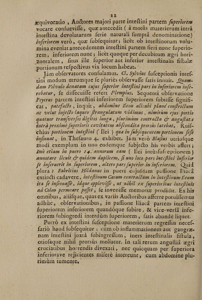 11 asquivocatio , Audores majori parte inteftini partem fuperiorem vocare confuevifle, quasantecedit ( amotus materierumintra inteftina devolutarum ferie naturali fumpca denominatione) inferiorem vero, quas fubfequitur3 licet ob inteftinorum volu¬ mina eveniat antecedentem inteftini partem fieri nunc fuperio¬ rem, inferiorem nunc 3 licet quoque per decubitum xgri hori¬ zontalem , fitus ille fuperior aut inferior inteftinalis fiftulas portionum refpedivus vix locum habeat. Jam obfervatores confuiamus. Cl.Sylvius fufeeptionis intef¬ tini modum utrumque fe pluries obfervaffe facis innuit, fpuam- dam Volvulo denatam cujus fuperior inteflinipars in inferiorem infe¬ rebatur , fe diflecuilfe refert Plempius• Sequenti obfervatione Peyerus partem inteftini inferiorem fuperiorem fubiifle fi-g ni fi¬ ca t, patefacio , inquit, abdomine ileon alicubi plane conf rictum ac velut injeffio laqueo frangulatum vidimus , nimirum ejus portio quatuor tranfuerfos digitos longa, plurimum contrapla &amp; anguflata intra proxime fuperior is cavitatem abfcondita prorsus latebat. . Ruif- chius portionem inteflini ( Ilei ) qua in fubjequent em portionem fefe inflnuat, in Thefauro 4, exhibet, jam veio Blafius utriufque modi exemplum in uno eodemque fubjedo his verbis affert 5 Imo etiam in puero 14. annorum eam ( Ilei intusfufceptionem) annotare licuit quidem duplicem, fi uno loco pars inteflini infrior fe inferuerit in Cuperiorem , altero pars fuperior in inferiorem. Quii plura i Fabritius Hildanus in pueri cujufdam paffione Hiata extindi cadavere, inteflinum Cacum contractum in inteflinumlleum ita fe infinuafe, id que oppleviffe , ut nihil ex fuperior ibus inteflinis ad Colon permeare pojlet, f e in veni fle memorias prodidit* Ex his omnibus, aiiifque, quas ex variis Audoribus afferre potuiflemus adhuc, obfervationibus, in paffione Iliaca partem inteftini fuperiorem inferiorem quandoque fubire, Sc vice-verfi infe¬ riorem fnbingredi interdum fuperiorem , fatis abunde liquet. Porro ex inteftini fufeeptione materierum regrclfus necef- fario haud fubfequitur ; cum ob inflammationem aut gangrx- nam inteftini juxta fubingrefTum, iners inteftinalis fiftula, otiofaque nihil prorsus moliatur. In tali rerum angultia ^egri cruciatibus horrendis divexaci, nec quicquam per fuperiora inferiorave rejicientes mifere intereunt, cum abdomine plu¬ rimum tunaeme*