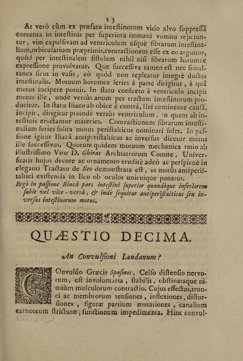 At vero ciim ex profato intcdinorum vitio alvo fuppreda contenta in intedinis per iuperiora immani vomitu rejiciun¬ tur 5 vim expulfivam ad ventriculum ufque fibrarum intedina- Jum,orbicularium pr£epnmis,contradioncm efie ex coarguitur, quod per intedinalem fidulam nihil nifi fibrarum ha&amp;rumce expreflione provolvatur. Qua: fueceffiva tamen ed necfimul- tanea ficut in vafis, eo quod non repleatur integre dudus intedinalis. Motuum hornmce feries a parte dirigitur, a qua motus incipere potuit. In datu confueto a ventriculo incipit motus ille, unde versus anum per traduro inteftinorum pro¬ ducitur. In datu Iliaco ab obice e contra, ilei concinente caufa, incipit, dirigitur proinde versus ventriculum, m quem abin- tcdinis erudantur materies. Contradionum fibrarum intedi- naiium leries fiolita motus peridalticus nominari folet. In paf- fione igitur Iliaca antipcridalticus ac inverfus dicetur motus ille fucceffivus. Quorum quidem motuum mechanica ratio ab iliudriflimo Vito i). Ghirac Archiatrorum Comite , Univer¬ sus hujus decore ac ornamento erudite adeo ac perfpicue in eleganti Tradatu de ileo demondrata cd, ut motus antiperif- taltici exidemia in Ileo ob oculos unicuique ponatur. Ergo in pajjione iliaca pars intejlini yloperior quandoque inferiorem fubit vel vice - versa , &amp; inde /equitur antiperiftalticus feu in- verfus intef inorum motus. QUESTIO DECIMA. *An Convulfioni Laudanum ? Onvulfio Grxcis Spafmos, Celfo diftenfio nervo¬ rum, eft involuntaria, flabilis, obftinataque ni¬ mium mufculortim contractio. Cujus efFecftus,trun¬ ci ac membrorum teniiones , inflexiones, diftor- fiones , figuras partium mutationes , canalium carneorum ftri&amp;uras, fun&amp;ionura impedimenta* Hinc convul-
