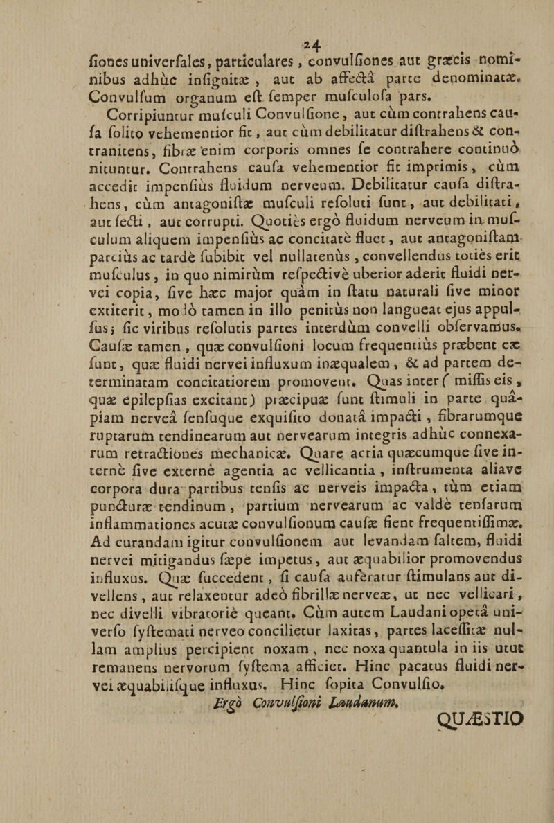 fionesuniverfales, particulares, convulfiones aut graecis nomi¬ nibus adhuc infignicas , aut ab affe&amp;a parte denominatas. Convulfum organum eft femper mufculofa pars. Corripiuntur mufculi Convulfione, aut cum contrahens cau¬ fa folico vehementior fit, auc cum debilitatur diftrahens &amp; con- tranitens, fibras enim corporis omnes fe contrahere continuo nituntur. Contrahens caufa vehementior fit imprimis, cum accedit impenfius fluidum nerveum. Debilitatur caufa diftra¬ hens, cum antagoniftas mufculi refoluti fune, aut debilitati * aut fedii, aut corrupti. Quoties ergo fluidum nerveum iamuf- eulum aliquem impenfius ac concitate fluet, aut ancagoniftam parcius ac tarde fubibic vel nullatenus, convellendus toties erit mufculus, in quo nimirum refpedive uberior aderit fluidi ner- vei copia, fi ve hasc major quam in ftatu naturali five minor exticerit, mo 16 tamen in illo penitus non langueat ejus appul- fusj fic viribus refolutis partes interdum convelli obfervamus. Caulas tamen , quasconvulfioni locum frequentius prasbent eae funt, qux fluidi nervei influxum inasqualeen , Si ad partem de¬ terminatam concitatiorem promovent. Quas inter f miliis eis, quas epilepfias excitant) prascipuas funt ftimuli in parte qua¬ piam nervea fenfuque exquifito donata impadi, fibrarumque ruptarum tendinearum aut nervearum integris adhuc connexa¬ rum retradiones mechanicae. Quare acria quascumque five in¬ terne five externe agentia ac vellicantia , inftrumenca aliavc corpora dura partibus tenfis ac nerveis impada, tum etiam panduras tendinum , partium nervearum ac valde tenfarum inflammationes acutas convulfionum caulas fient frequentiflimae. Ad curandam igitur convulfionem aut levandam faltem, fluidi nervei mitigandus faspe impetus, aut asquabilior promovendus influxus. Quas fuccedent, fi caufa auferatur ftimulans aut di¬ vellens, aut relaxentur adeo fibrillas nerveas, ut nec vellicari, nec divelli vibracorie queant. Cum autem Laudaniopet£ uni- verfo fyftemati nerveoconcilietur laxitas, parces lacefluas nul¬ lam amplius percipient noxam, nec noxa quantula iniis utut remanens nervorum fyftema afficiet. Hinc pacatus fluidi ner¬ vei asquabiiifque influxus. Hinc fopita Convulfio. fygo ConvMom hm&amp;mum* ' QUESTIO