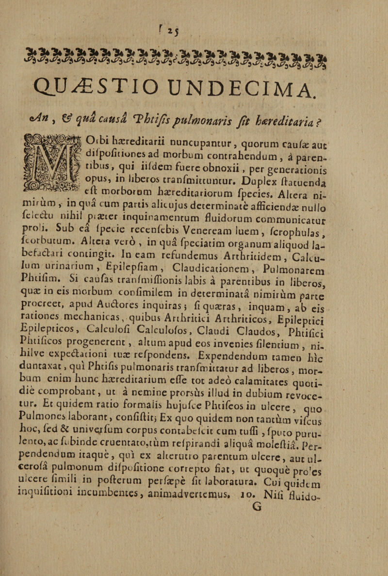 QUESTIO UNDECIMA. <*An y &amp; qua caus£ 'Thtifis pulmonaris Jit hereditaria ? J§ 0‘bi hereditarii nuncupantur, quorum caufeauc 1^ dilpoficiones ad morbum contrahendum, a paren» nbus, qui iifdem fuere obnoxii, per generationis M- opus, in liberos cranfmittuntur. Duplex ftacuenda eft morborum hereditariorum fpecies. Altera ni¬ mirum , in qua cum partis alicujus determinate afficiende nullo fcicclu nihil ^pieter inquinamentum fluidorum communicatur pro i. Sub ea fpecie recenfebis Veneream iuem, fcrophulas, fcorbutum. Alteta vero , in qua fpeciatim organumaliquod la- befadari contingit. Ineam refundemus Arthritidem, Calcu¬ lumurinarium , Epilepfiam , Claudicationem, Pulmonarem Phtifim. Si caufas tranfmiffionis labis a parentibus in liberos, que in eis morbum confimiiem in determinata nimirum parte procreet, apud Audores inquiras 5 fi queras, inquam , ab eis rationes mechanicas, quibus Arthritici Arthriticos, Epileptici Epilepticos, Calculofi Calculofos, Claudi Claudos, Phtifici Phtificos progenerent, altum apud eos invenies filentium , ni- hilve expedationi tue refpondens. Expendendum tamen hic duntaxac, qui Phtifis pulmonaris tranfmittatur ad liberos, mor- bam enim hunc hereditarium eflfe tot adeo calamitates quoti¬ die comprobant, ut a nemine prorsus illud in dubium revoce¬ tur. Et quidem ratio formalis hujufce Phtifeos in ulcere , quo Pulmones laborant, confiftit, Ex quo quidem non tantthn vifcus hoc, fed &amp; univqxfum corpus contabdeit cum tufli , fpueo puru- lento^ac febinde cruentato.tum relpirandi aliqua moleflia. Per¬ pendendum itaque, qui ex alterutro parentum ulcere, aut ul- cerofa pulmonum difpofitione correpto fiat, ut quoque pro?es uicere fimili in pofterum perfepe fit laboratura. Cui quidem inquifitioni incumbentes, animadvertemus. 10. Nili fluido-