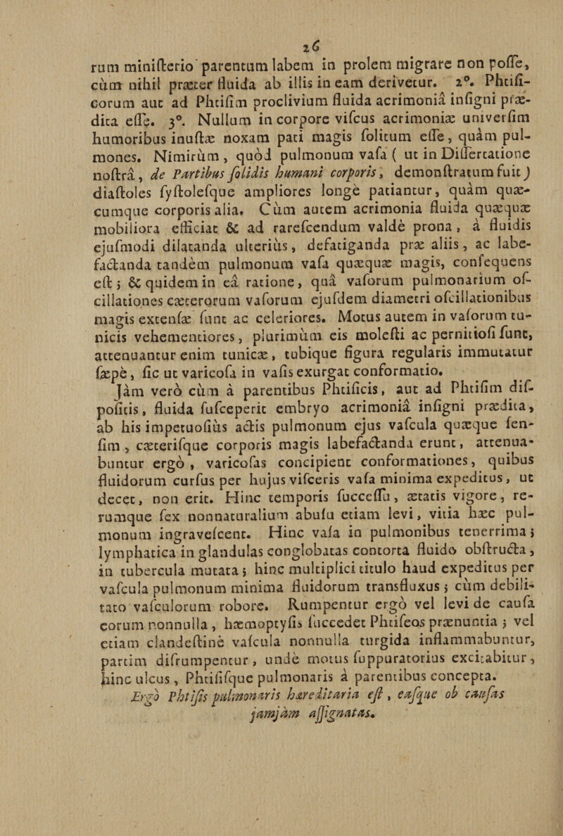 rurn miniflerio parentum labem in prolem migrare non poffe, cum nihil procer fluida ab illis in eam derivetur. 2°. Phtifi- corum auc ad Phcifim proclivium fluida acrimonia infigni pfx- dica efle. 30. Nullum in corpore vifcus acrimonias uruverfim humoribus inuflx noxam pati magis folitum efle, quam pul¬ mones. Nimirum , quod pulmonum vafa ( ut in Diflercatione noftra, de Partibus fo Udis humani corporis, demonftratum fuit) diaftoles fyftolefque ampliores longe patiantur, quam quas¬ cumque corporis alia. Cum autem acrimonia fluida quxqux mobiliora efficiat &amp; ad rarefeendum valde prona, a fluidis ejufmodi dilatanda ulterius, defatiganda prx aliis, ac labe¬ factanda tandem pulmonum vafa quxqux magis, confequens efl:; &amp; quidem in ea ratione, qua vaforum pulmonarium of- cillationes exterorum vaforum ejufdem diametri oTcillationibus magis extenfx fune ac celeriores. Motus autem in vaforum tu¬ nicis vehementiores, plurimum eis molefti ac pernitiofi lunc, attenuantur enim tunicx, tubique figura regularis immutatur fxpe, fic ut varicofa in vafis exurgat conformatio. jam vero cum a parentibus Phcificis, aut ad Phtifim dif- poficis, fluida fufeeperie embryo acrimonia infigni prxdita, ab his impetuofius actis pulmonum ejus vafcula quaeque fen- fim , exterifque corporis magis labefactanda erunt, attenua* buntur ergo, varicofas concipient conformationes, quibus fluidorum curfus per hujus vifceris vafa minima expeditus, uc decet, non erit. Hinc temporis fucceflu, xtatis vigore, re- rumque fex nonnaturalium abufu etiam levi, vitia hxc pul¬ monum ingravefeent. Hinc vala in pulmonibus tenerrima; lymphatica in glandulas conglobatas contorta fluido obftructa, in tubercula mutata; hinc multiplici titulo haud expeditus per vafcula pulmonum minima fluidorum transfluxus; cum debili¬ tato vafcalorum robore. Rumpentur ergo vel levi de caufa eorum nonnulla , hxmoptyfis luccedet Phtifeos prxnuncia ; vel etiam clandcftine vafcula nonnulla turgida inflammabuntur, partim difrumpencur, unde motus fuppuratorius excitabitur , hinc ulcus, Phtiiifque pulmonaris a parentibus concepta. Ergo Phtifts pulmonaris hereditaria ejl, eafpe ob caufas jamjam a fi gnatas.