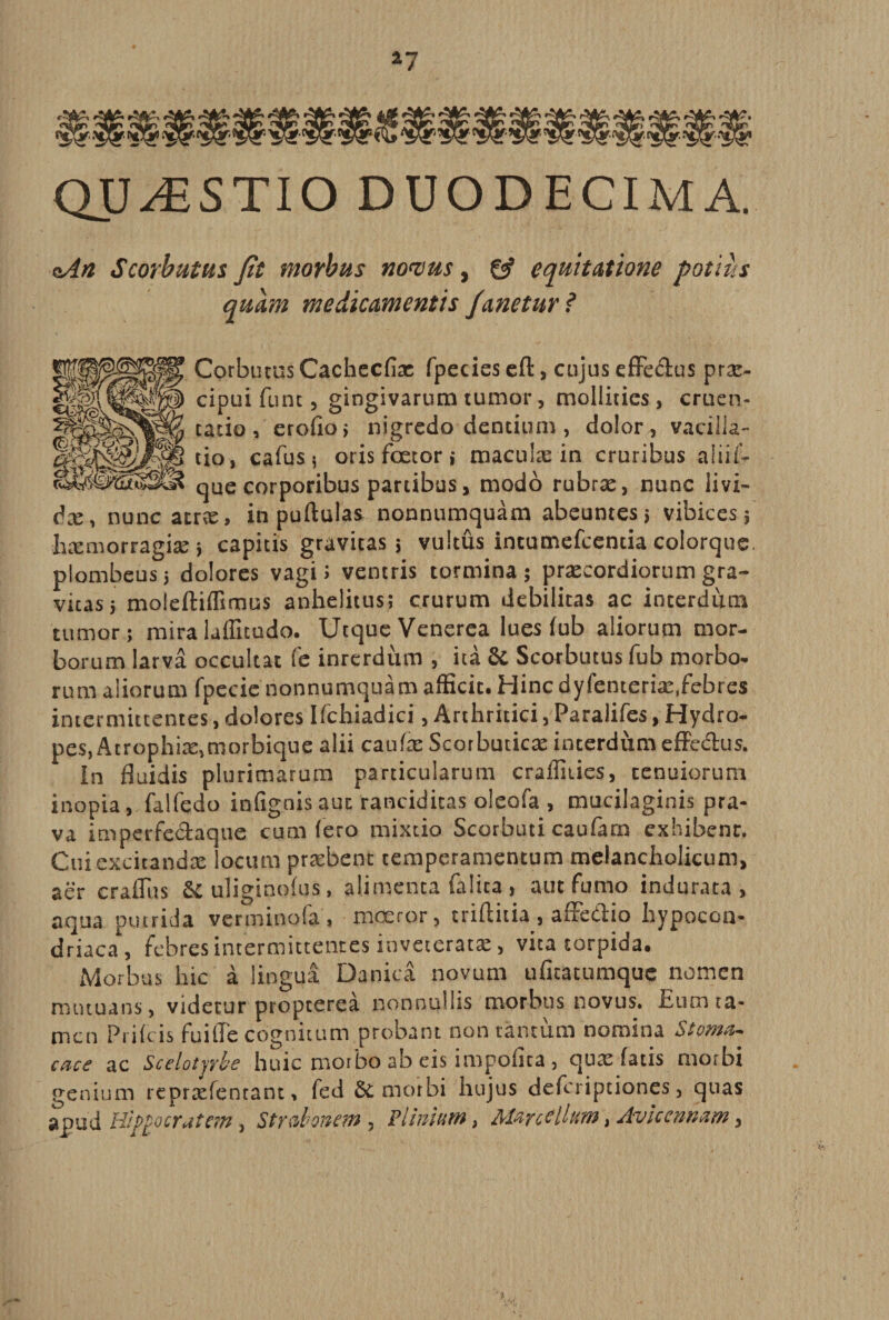 *7 QUESTIO DUODECIMA. oAn Scorbutus fit morbus nomus, £9* equitatione potius quam medicamentis Janetur ? Corbutus Cachecfix rpccics eft, cujus effe&amp;us prx- cipui funt, gingivarum tumor, mollities, cruen¬ tatio, erofio; nigredo dentium, dolor, vacilla¬ tio, calus j oris fcetor i macula: in cruribus alii li¬ que corporibus partibus, modo rubra:, nunc iivi- dx, nunc atra:, in pullulas nonnumquam abeuntes ; vibices; hxmorragix; capitis gravitas; vultus intumefcentia colorque. plombeus; dolores vagi 5 ventris tormina ; prxcordiorum gra¬ vitas; moleftiffimus anhelitus; crurum debilitas ac interdum tumor; mira lalGtudo. Utque Venerea lues lub aliorum mor¬ borum larva occultat fc inrerdum , ita &amp; Scorbutus fub morbo- rum aliorum fpecie nonnumquam afficit. Hincdyfenterix,febres intermittentes, dolores Ifchiadici, Arthritici, Paralifes, Hydro¬ pes, Atrophix,morbique alii caufx Scorbutica: interdum effe&amp;us. In fluidis plu rimarum particularum craffities, tenuiorum inopia, falfedo infignis aut ranciditas oleofa , mucilaginis pra¬ va imperfe&amp;aque cum Iero mixtio Scorbuti caufarn exhibent. Cui excitandae' locum praebent temperamentum melancholicum, aer crafltts &amp; uliginolus, alimenta {alita, aut fumo indurata, aqua putrida vertninofa , moeror, triftitia , affedlio hypocon- driaca, febres intermittentes inveterata:, vita torpida. Morbus hic a lingua Danica novum ufitatumque nomen mutuans, videtur propterea nonnullis morbus novus. Eum ta¬ men Prilcis fuifle cognitum probant non tantum nomina Stoma¬ cace ac Scelotyrbe huic morbo ab eis impolita, qua: latis morbi genium reprxfentant, fed &amp; morbi hujus deferiptiones, quas apud Hippocratem, Strabonem, Pliniam, Marcellum, Avicennam,
