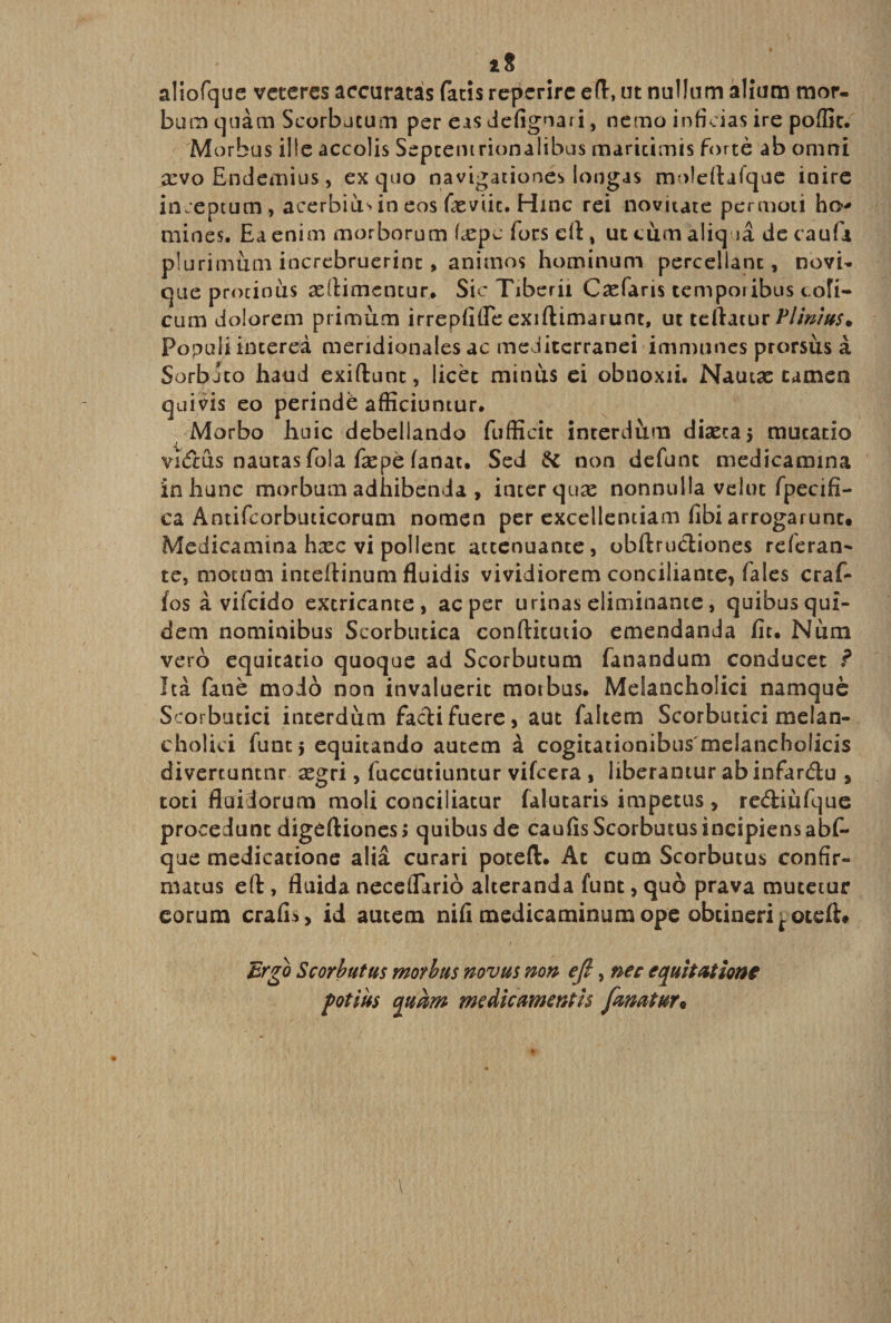 aliofque veteres accuratas fatis reperire eft, ut nullum alium mor¬ bum quam Scorbutum per eas defignari, nemo inficias ire pofiit. M orbus ille accolis Septentrionalibus maritimis forte ab omni xvo Endemius, ex quo navigationes longas moleftafque inire inceptum, acerbiu>ineos fieviit. Hinc rei novitate permoti hcv mines. Ea enim morborum fiepe fors di, ut cum aliq ia de caufa plurimum increbruerint > animos hominum percellant, novi¬ que protinus adiimentur. Sic Tiberii Caefans temporibus coli¬ cum dolorem primum irrepfifle exiftimarunt, ut teftatur Plinius* Populi interea meridionales ac mediterranei im munes prorsus a Sorbjto haud exiftunt, licet minus ei obnoxii. Nautas tamen quivis eo perinde afficiuntur. Morbo huic debellando fufficit interdum diaecaj mutatio vkTcus nautas fola fepe fanat. Sed &amp; non defunt medicamina in hunc morbum adhibenda , inter quse nonnulla vdut fpecifi- ca Antifcorbuticorum nomen per excellentiam fibi arrogarunt. Medicamina hxc vi pollent attenuante, obftructiones referan- te, motucn inteftinum fluidis vividiorem conciliante, fales craf- /os a vifeido extricante, ac per urinas eliminante, quibus qui¬ dem nominibus Scorbutica conftitutio emendanda fit. Num vero equitatio quoque ad Scorbutum fanandum conducet ? Ita fane modo non invaluerit motbus. Melancholici namque Scorbutici interdum facti fuere} aut faitem Scorbutici melan¬ cholici funt 5 equitando autem a cogitationibus melancholicis divertuntnr aegri, fuccutiuntur vifcera , liberantur ab infar&amp;u , toti fluidorum moli conciliatur falutaris impetus , rediufque procedunt digeftiones; quibus de caufisScorbutus incipiens abf- que medicatione alia curari potefl:. At cum Scorbutus confir¬ matus eft, fluida necelTirio alteranda funt, quo prava mutetur eorum crafis, id autem nifi medicaminum ope obtineri f otefh Ergo Scorbutus morbus novus non eft, nec equitatione potius quam medicamentis fanatur•