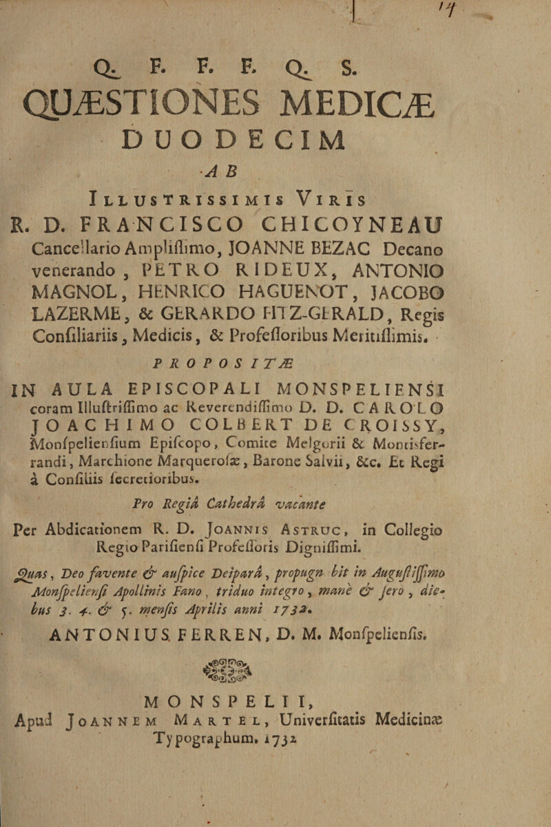 •ï Qi. F. F- F* S. QUÆSTIONES MEDICÆ ■ DUODECIM ■A B I LLUSTRISSIMÏS VlRIS R. D. FRANCISCO CHICOYNEAU Cance’lario AmpHilimo, JOANNE BEZAC Decano venerando , PET R O R I DEUX* ANTONIO MAGNOL, H EN R IC O HAGUENOT, JACOBO LAZERME, &amp; GERARDO HIZ-GIRALD, Regis Confiliariis, Medicis, &amp; Profefloribus Meritiflimis. p r o p o s ITÆ IN AULA EP1SCOPALI MONSPELIENSI coram Illuftriffimo ac Keverendiffimo D. D. CAR O L O JOACHIM O COLBERT DE C ROISSY, Monfpelienfium Epifcopo, Comité Melgorii &amp; Moncbfèr- randi, Marchione Marquerofæ, Barone Saivii, ôcc. Et Régi à Confiliis iecretioribus. Pro Régi à Cathedra vacante Per Abdicationem R. D. Joannis Astrüc, in Collegio Regio Parifîenfi Profeilbris Digniffimi. J&gt;&gt;uas, Deo favente &amp; aufpice Veiparâ, propugn hit in Augujlijjimo Monfpelienfi Apollinis Fana , triduo integra , marie d&gt;“ jero , die- bus 3. 4. &amp; 5. menfis Aprilis anni 1732. ANTONIUS. FERREN.D. M. Monfpclicdïs. MONSPELII, Apui Joannje m Martel, Univcrlîtatis Medicinæ Typographum, 173* j