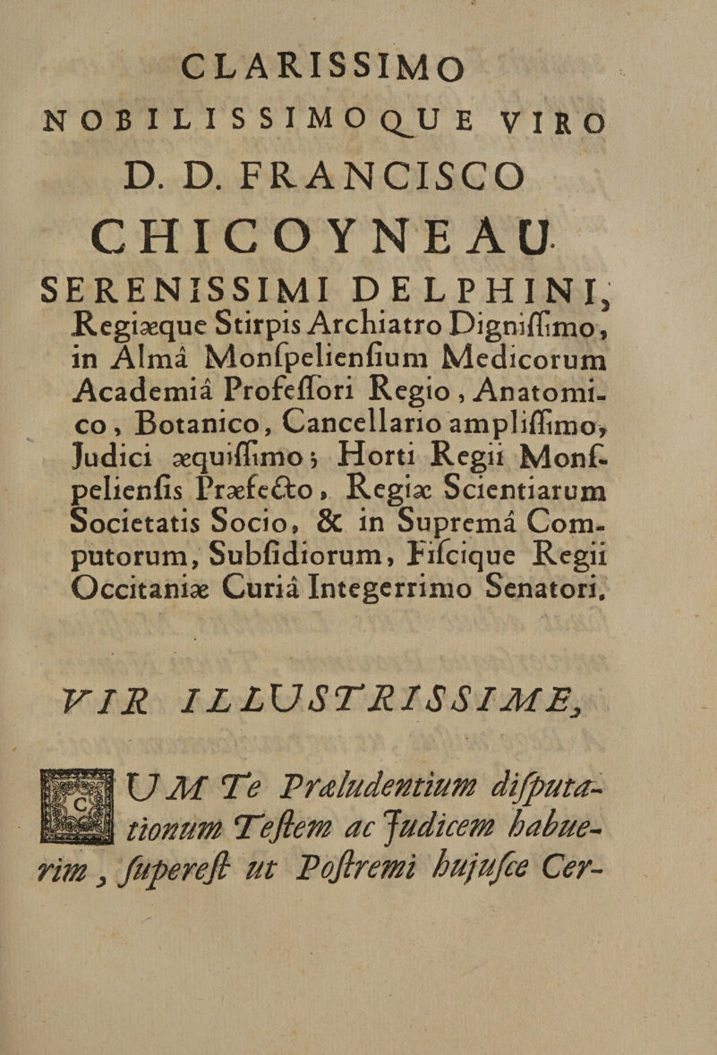 clarissimo NOBILISSIMO Q^U E V I R O D. D. FRANCISCO CHICOYMEAU SE RENISSIMI DELPHI NI, Regiæque Stîrpis Archiatro Digniffimo, in Aima Monfpelienfium Medicorum Academiâ Profeflbri Regio , Anatomi- co, Botanico, Cancellario ampliffimo* Judici æquiflimo j Horti Regii MonL pelienfis Præfe£to » Regiæ Scicntiarum Societatis Socio, &amp; in Suprcmâ Com- putorum, Subfîdiorum, Fifcique Rcgii Occitaniæ Curia Integerrimo Senatori. VIR ILLUSTRISSIME3 U M Te Trœludentium difputœ- tïonum Tefiem ac Judicem habue- rim fuperejh ut Eofiremi hujufce Cer-