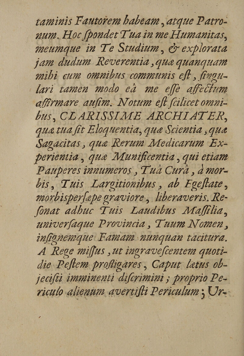 taminis F autorem haheam, atque P atro- num. Hoc fipondetTua in meHumanitas, meumque in Te Studium, &amp; explorata jam dudum Reverentia 3 qua quanquam mihi cum omnibus communis efl 3fingu- lari tamen modo ea me efie affefihm affirmare aufim. Notum efi fcilicet omni¬ bus, C RARISSIME J RC HI ATF R, qua tua fit Eloquentia, qua Scientia} qua Sagacitas 3 qua Rerum Medicarum Ex- perientia, qua Munificentia, qui etiam Pauperes innumeros, Tua Cura, à mor- bis, Tuis Largitionibus 9 ab Egefiate, morbisperfape graviore, liberaveris. Re¬ fin at adhuc Tuis Laudibus AEafiîlia 5 univerfaque Provincia 3 TmmJsfomen} infignemque Eamam nunquan tacitura. A Rege mi(Jus 3 ut ingraveficentem quoti- die Peftem profligares, Caput latus oh- jecifii imminenti difcrimini y proprio Pe- riculo alienum avertifii Periculum ; Ur-&gt;