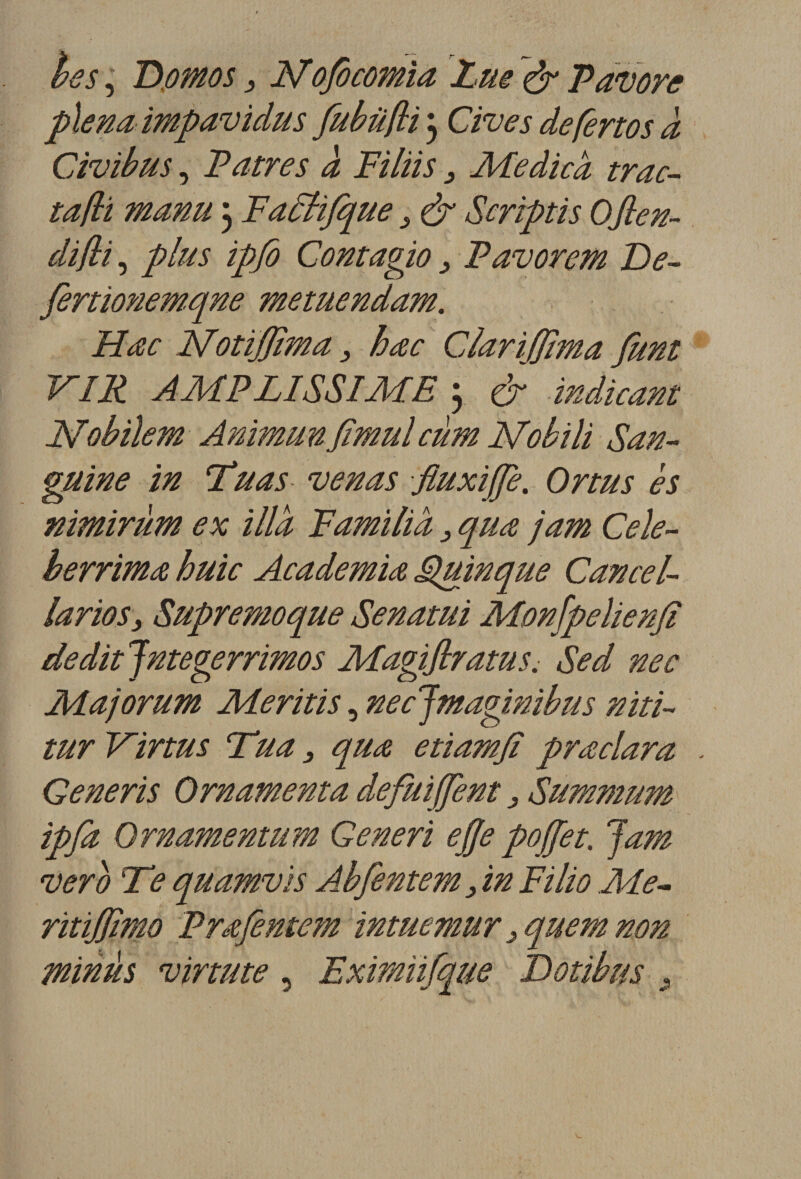 les, Domos, Nofocomia Lus &lt;&amp; Pavore plena impavidus fubüfli 3 Cives defertos a Civibus, Patres à Filiis3 Medicà trac- ta(li manu 3 Fadtifque s &amp; Scriptis Ofien- clifti, plus ipfo Contagio 3 Pavorem De- fertionemqne metuendam. Hœc Notijjima3 bac Clariffima fimt VIR AMPLISSIME 3 &amp; indicam JSfobilem AnimunJîmulcùm Nobili San¬ guine in Tuas venas fluxijje. Ortus es nimiràm ex illd F ami lia3 quœ jam Cele- berrimœ huic Academiœ Quinque Cancel- larios&gt; Supremoque Senatui Monfpelienfi dédit Jntegerrimos Magiflratus. Sed nec Majorum Me ritis, nec Jmaginibus niti- tur Virtus Tua 3 quœ etiamjï prœclara . Generis Ornamenta defuiffent, Summum ipfa Ornamentum Generi ejje poffet. 'jam ver b Te quamvis Abfentem, in Filio Me- ritiffimo Prœfemem imutmur 3 quem non minus virtute, Exmüfque Dotibus ,