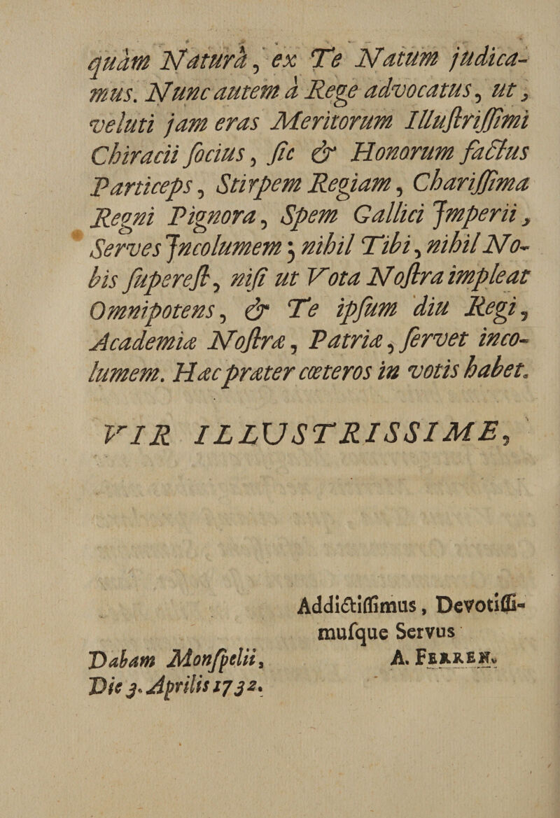 Nâtura, *x; Te Natum jüdïca- mus. N une autem à Rege advocatus, ^ veluti jam eras Meritorum Illuflrifitmi Chiracii fiocius, fie &amp; Honorum fattus Parti cep s, Stirpem Regiam, Charijfima Regni P ignora, Spem G allici Jmperïi, Serves Jncolumem 3 nihil Tibi, nihil No- bis fuperefi, Vota Noflra impieat Omnipotens, dr Te ipfum diu Régi? Academia Noflra, Patria, fervet inco- lumem. Hœcprœter cæteros in votis habet» F/Æ ILLUSTRISSIME, Addi&amp;ifïîmus, Devotifli» mufque Servus Daham Mon/pelii, A. FekkeHv Vie 3* Avilis 1732.