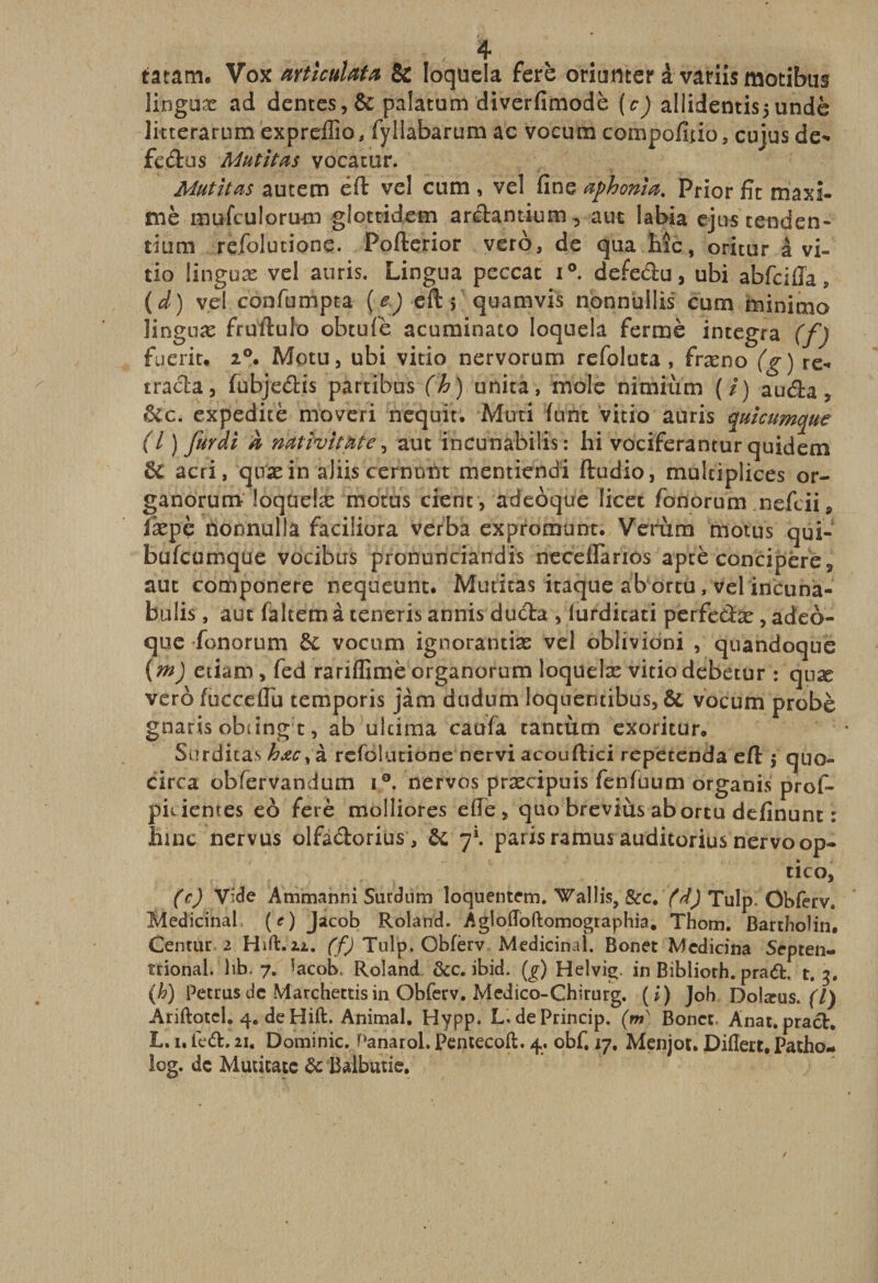 tatam. Vox articulai 8c Ioquela ferè oriumer à variis motibus liogoæ ad dentes,6c palatum diverfimodè (c) allidentisjundè litterarum expreffio, fyllàbarum ac vocum compofîtio, cujus de*» fc&amp;us Mutitas vocatur. Mutilas autem éft veî cum , vel fine aphonia. Prior fît maxi- mè mufculorum glottidem arclantium-, aut labia ejns tenden- tium refolutione. Pofterior vero, de qua hîc, oritur à vi- tio finguæ vel auris. Lingna peccat i°. defedu, ubi abfciffa , ( d ) vel confumpta ( e) eft &gt; quamvis nonnullis cum minime» linguæ fruftulo obtufè acuminato Ioquela fermé integra (f) fueriu 20. Motu, ubi vitio nervorum refoluta, fræno (g) re¬ tracé fubjedis partibus (h) unita, mole nimiùm (/) auda, &amp;fc. expeditè moveri nequit. Mûri funt vitio auris quicumque (l ) furdi À nativitate, aut incunabilis: hi vociferantur quidem 6c acri, quæ in aJiis cernunt mentiendi ftudio, multipliées or- ganorum loqueiæ motus cienc, adeoque licet fonorum nefeii, iæpè nonnulla faciüora verba expromunt. Verùm motus qui- bufeumque vocibus pronunciandis neceilanos aptè concipére* aut componere nequeunt* Muticas itaque abortu, velincuna- b 11 lis, aut falcemà teneris annis duda , iurdicati perfedæ , adeo¬ que fonorum 6c vocum ignorantiæ vel oblividni , quandoque (ni) etiam, fed rarilfimè organorum loqueiæ vitio debetur : quæ vero focceflu temporis jàm dudum loqnentibus, 6c vocum probè gnaris obting t, ab ulcima caufa tantum exoritur. Surditas hœcy à refolutione nervi acouftici repetenda eft $ quo- circa obfervandum i°. nervos præcipuis fenfuum organis prof- pidemes eô ferè molliores elle &gt; quo breviùs abortu defînunt : faine nervus olfàdorius, 6c 7*. parisramusauditoriusnervoop- tico, (c) Vide Ammanni Surdum loquentem. Wallis, &amp;c. (d) Tulpi Obferv, Médicinal: (c) Jacob Roland. Âgloffoftomographia. Thom. Bartholin. Centùr 2 Hift.ai. (f) Tulp. Cbfèrv Médicinal. Bonet Medicina Septen¬ trional, )ib, 7. ’acob. Roland &amp;c. ibid. (g) Helvig. in Biblioth. prad. t. 3. (h) Pettusde Marchettisin Obferv. Medico-Chirurg. (i) Joh Dolæus. (7) Ariftotel. 4. deHift. Animal. Hypp. L, de Princip. (m) Bonct. Anat. prach L. 1, lcd. 21. Dominic. Panarol. Pentecoft. 4. obf. 17, Menjot. Diflert. Patho- log. de Muticatc de Balbutie.