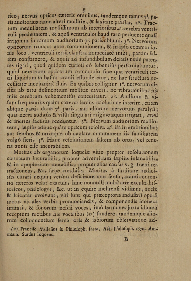 rieo, nervus opticus cæteris omnibus, tatidcmque râiïîüS7i. pa¬ ris auditorius ramo alteri moüitie, ôc laxitate præflat. i°* Trac- tum meduilarem molliffimum ab incerioribus ^Âccrebri ventri- culi prodeuntem , 6c aquâ ventriculoshaud raro perluencequafi irriguum in ramum auditorium 7*. parisabfumi., 30. Nervorum opcicorum truncos ante communionem , 6c in ipfo communia- nis ioco, ventricuii tercii elauftra immédiate inibi , partimfa!- cem conftituere, 6c aquis ad infundibulum delatis nudè paten* tes rigari, quod quidem curiofi eo lubentiùs perfcrutabuntur, quod nervorum opticorum communia fine qua ventriorli ter¬ ni liquidum in bafim cranii effunderetur , ex hac ftruâura ne- cefficate'meehanicâ fluic. Ex qoibus colligitur 1®. nervorum ci- dits ab orra definentium moliitie caveri, ne vibrationibus ni- miis cerebrum veliementiùs concutiâtur, 20. Auditum 6: vi- fum frequentim quàm cæteros fenfus refolutione interire , etiam abfque partis duræ 7*. paris, aut aliorum nervorum para 1 y fi $ quia net vi auditûs &amp; vifüs lingulari origine aquis irrigati, atoni 6c inertes facibùs redduntur. 3®# Nervum auditorium mollio- rem , iæpms adfauc quàm opticum reioivi* q?. Eain embrionibus aut fenibus ôc utrinque ob caufam communem iis familiarem vuigo j°. Hanc refokuionem fakem ab ortu, vel tene- ris annis efîe incurabiieaic Mutitas ab organorum loquelæ vitio propter refolutionem connatam incurabilis, propter adventitiam fæpiùs infanabüis, &amp; in apoplexiam mutabilis; propter alias eau (as v. g. fræni re- tra&amp;ionem , 6cc. læpè curabilis. Mutitas à (urditate radici- tàs curari neq.uit &gt; verùm déficiente uno fenfu , animi concen* tio cæteros velue exacuit, bine nonnulli mulrâ arte exculti iiiA toricos, pHtlologos, 6cc. ut in équité melicenfi vidimus, dodè 6c feieater evolvunt $ vifî funt qui præceptoris induftrii opéra motus vocales verbis pronunciandis, 6c componendis idoneos imitari, 6c fonorum nefeii voces, imo fermones juxta idioma receptum motibus his vocalibus (n) fundere, tandernque alio- rurn colloquendum fenfa oris 6c labiorum cbfcrvatione ad- (n) Francifc Vallefîus in Philofoph. facra. Aâ* Philofoph, 1670. Am-? snann. Surdus loquens». B