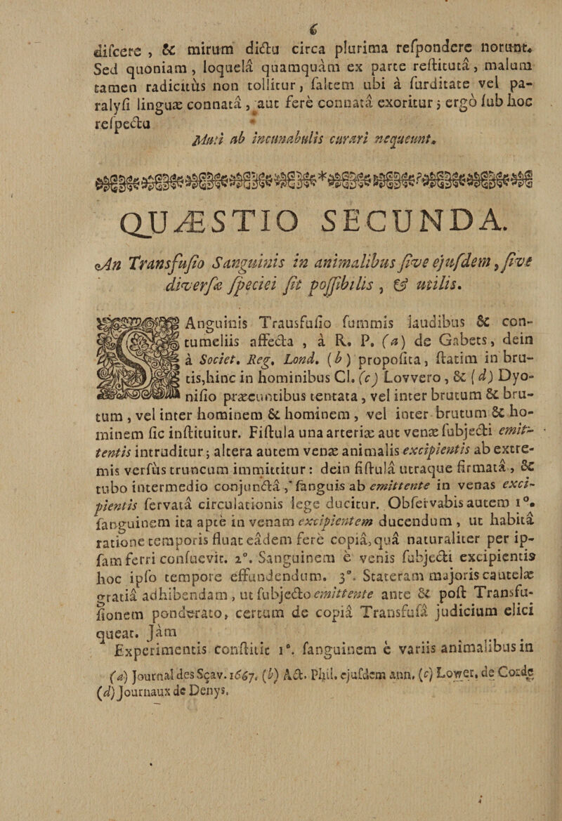 € difcere , &amp; mirum didu circa pluriraa refpondcrc norunt* Sed quoniam, loquelâ quamquàm ex parte refticutâ, malara umen radicuùs non tollitur, fa Item ubi à furditate vel pa¬ ra! y fi linguæ connatâ , anc ferè connatâ exoritur 5 ergo fubhoc refpectu ftdttti ab mctmabuih curm neejuemt» QUÆSTIO SEGUNDA. %An Transfufio Sanguinis in animalïbus five ejufdem ,fi*vi âi&lt;vcrf&amp; fpeciei fit pojfibilis , mi lis. Augurais Transfufio fummis kudibus Sc ton*» turaeliis affe&amp;a , à R» P. (a) de Gabets, dein à Societ. Reg, Lond. ( b ) propofita, fiatim in bru- tisjhinc in hominibus Cl. (c) Lovvero, 8c ( d) Dyo- nifio præcuntibus tentata 3 vel inter brutum ôc bru- tum , vel inter hominem &amp; hominem , vel inter brutum 8c ho- minera fie inftituitur. Fiftula una arteriæ aut venæ fbbjedi emifc tentis intrudicur ; altéra amena venæ aniraalis excifientis ab extre¬ mis verfus truncum immittitnr : dein fifiuîâ utraque firraata , tnbo interraedio conjundâ yfànguis ab emittente in venas exci~ pentîs fervatâ circulationis lege ducitur. Obfervabis autera i°. fanguinem ita apte in venam excifientem ducendum , ut habita ratione teraporis fluac eâdera ferè copia,quâ naturaliter per ip- faraferri conftievit. i°. Sanguinera è venis fubjedi excipientis hoc ipfo tempore effundendura. Ÿ Scaterara majoris cautelæ erratiâ adhibendam , ut fatycéto emittente ante ôc poft Transfu- fionera ponderato, certum de copia Transfull judiciura elici queat. Jàm ^ ^ # Experimentis conftitic i°. fanguinem è variis anîmalibusin (a) Journal des Sçav. 16&amp;J, (b) A cl. Piui. cjafdem ann, (f) Lower. de Corde (d) Journaux de Denys.