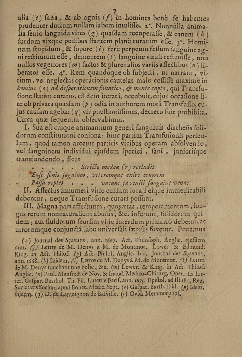 alia (e) fana, &amp; ab agnis (/) in hommes benè fe habemes prudenter dudum nullam labem intuliflé. i*. Nonoulla anima- lia fenio languida vires (g ) quafdam recuperaffe, &amp; canem ( h ) Ihrdum vixque pedibus ftantem plané curattim effe. 3e. Homi- nem ftupidum , &amp; fopore (/) ferè perpecuo feffum fanguineag- nireftitutumefle, dementem ( / ) languine viculi relipuiiTe, non nullos vegetiores (m) fados &amp; plurçsalios variisafïedibus [n] IR beracos elfe. 4*. Rem quandoque ob fubjedi, ut narrant, vi- tium , vel negledas operationis cautelas male ceffifle maxime in homme (0) ad defperationem fmœtico , &amp; mmîe capto, qui T ransfu- fione ftatmi curatus, eâ deïn iterata, occubuit, cojus occafione li- te ob privaca quædam {p ) odia in au t ho rem motâ Transfufio, cu- jus caufam agebat (q) vir præftaotiffimus5 decreto fuit proliibita. Circa quæ fequentia obfçrvabimus. I. Sua eft cuique animantium gensri fanguinis diathefis foli- dorum conftitutioni conlona: bine partira Transfufionis pericu- km, quod tamen arcetur partitis vicibus operara abfolvendo, vel fanguinera individu! ejafdem fpeciei , fa ni , juniorifque transfundendo 5 fieut • Stricto me de a (r) re cludit *Enfe fenis jugulum, veteremgue ex ire cruorem PaJ/k replet » » . vacuas juvenili fmguine vems. II. Âftcdus innumeri vitio cuidam locaü eique iaimedicabiü debentur, neque Transfufione cura ri po liant, III. Magna pars affecta uni, quos ætas » temperamentum , lon- gus rerura nonnaturaliura abufhs, &amp;c. inférant, foüdorura qui- dera , aut fluidorum feorfim vicio interdum primario debetur3at uxroruraque conjundâ labe .univerûli fæpiùs fovecur. Ponamus (f) Journal des Scavans, ann. 1667. Ad. Philofoph, Angîic. ejufdem arm. (f) Lettre de M. Dcnys à M. de Montmor. Lower 8c Edmond; Kjng. in Ad. Philof (g) Ad. PhiloC Anglic. ibid. journal des Sçavans, ann.i&lt;?68. (h) Ibidem, (i) Lettre de M- Denysà M.dc Montmor. (I) Lettre de M. Denys touchant une Folie, 8cc. (m) Lower. 8c King. in Ad. Philo!» Anglic. (n) Paul. Manfred 1 de Nov. 8c Inaud. Medico-Chirurg. Oper. Ex Lit- ter. Gafpar. Barthoi Th. Fil. Lutetiæ Parif. ann. 1675, Lpiftoi. ad Illuftr* Reg, Societatis Socium apud Bonet. Mcdic, Sept. (&lt;?) Gafpar. Barth. ibid. (p) Ideip. ibidem, (q) D. de Lamoignon de Bafvilie. (r) Qyid» Metamorphpf,