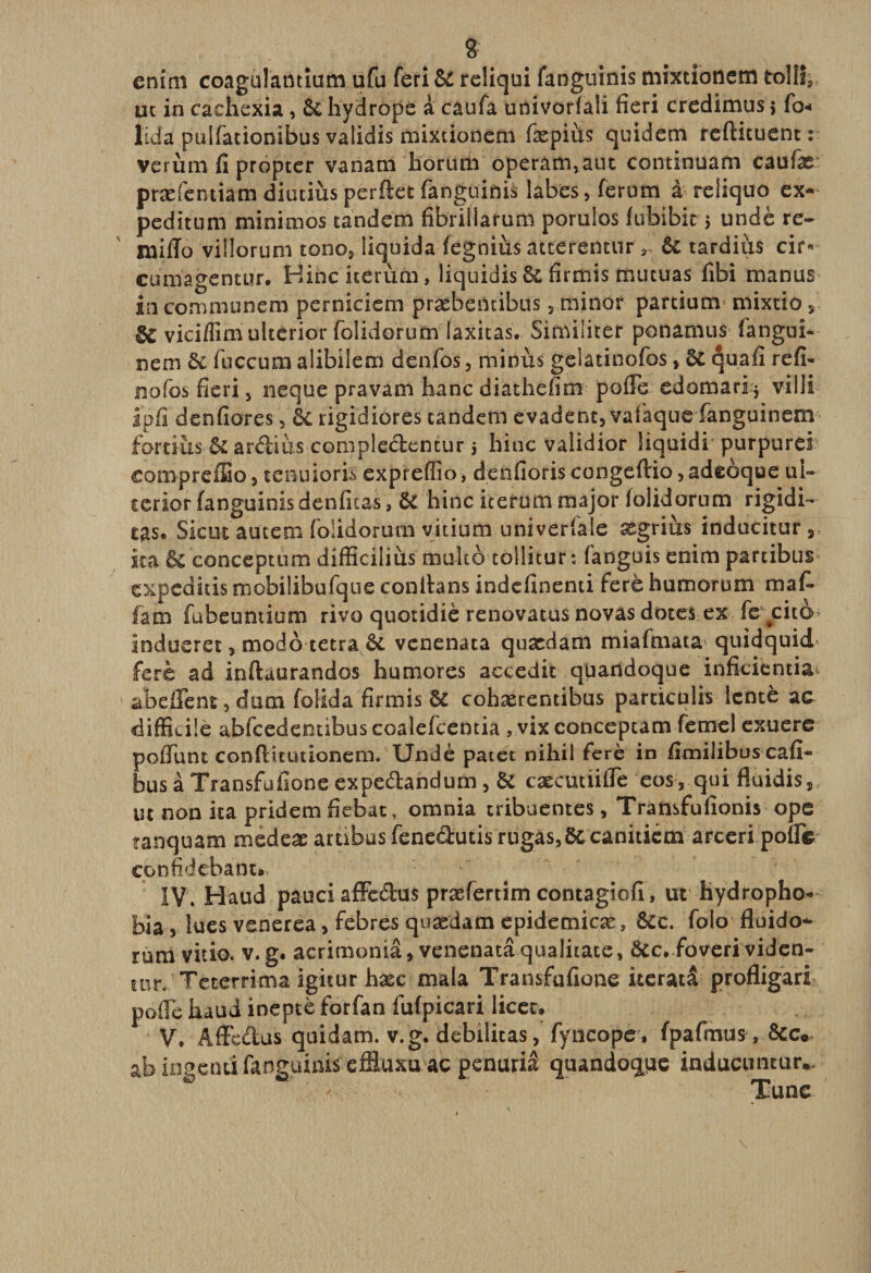 entm coagulantium ufu feri 6C reliqui fahguinis mixtionem toIlî3 ut in cachexia , 6chydrope à caufa univorfali fieri credimus i fo« lida pulfationibus validis mixtioncm fxpiiis quidem reftituent : verùm fi propter vanam iiorum ôperâtn,aut continuam cauix' præfentiam diutiùs perftec fanguinis labes, ferum à reliquo ex- peditum minimes tandem fibriüaruro porulos fubibit&gt; undè re- mifio viîlorum tono, liquida fegnius atterentur 3 6c tardiùs cir« cumagentur. Binciterùm, liquidis 6c firmis mucuas fibi manus in communera perniciem præbencibüs 5 miner partium» mixtio, SC vici/iim ulterior folidorum laxitas. Si militer ponamus fangui- nem 6c fnccum alibilem denfos, minus gelatinofos, 6c quafi refi- nofos fieri , neque pravam hanc diathefim pofie edomari * villi ipfi denfiores, &amp; rigidiores tandem evadent, vaîaque fanguinem fortiüs 6c ardiùs comple&amp;entur j hinc validior liquidi purpurei eoinpreffio, tenuioris expreffio, denfioriscongefl:io,adeüque ui- ccrior fanguinisdenficas, 6c hinc iterum major lolidorum rigidi- tas» Sicut autem folidorum vitiurn univerlale xgrius inducitur 3 ita &amp; conceptum difficiliùs mukô tollitur : fanguis enim partibus cxpcditis mobilibufque conilans indefinenti ferè humorum maf¬ ia m fübeuntium rivo quotidiè renovatus novas dotes ex fc jcito indueret, modo tetra 6c venenata quædam miafmata quidquid ferè ad inftuurandos humores accedit quandoque inficientia abeffent, dum folida firmis ôc cohærentibus particulis lente ac difficile abfcedentibus coalefcentia , vix conceptam feme! exuere polTunt confiitutionem. Undè patet nihil ferè in fimiiibus cafi- bus à Transfufione expedandum , 6C cæcutiifle eo$, qui fluidis,, ut non ita pridem fiebat, omnia tribuentes, Transfufionis ope tanquam medeæ ambusfene&amp;uusrugas,6ccanitiem arceripolfe confidebianc» ” ^ r  1 * IV. Haud pauci affe&amp;us præfertim concagiofi, ut Üydropho- bia, lues venerea, febres quædam epidemicæ , ôcc. folo fluido*- rum vitio. v. g. acrimoniâ , venenata qualitate, ôcc. foveri viden- tnr. Teterrima igitur hæc mala Transfufione iteratâ profligari pofle haud inepte forfan iufpicari licet, V. Affe&amp;us quidam, v.g. débilitas, fyncope, fpafmus , 6cc« ab ingenti fanguinis effiuxu ac penuriâ quandoque inducuntur.* - Tune