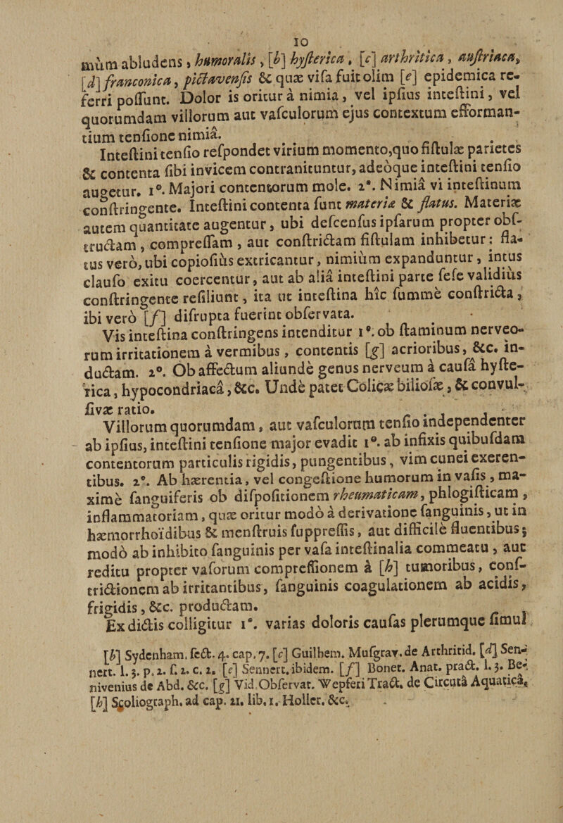 autm abludens, htiworœlis > [£] hyjierîca, jVj (trlhrîticx, nufiriaca^ 6c quæ vifafuitolim [- j epidemica rc* terri poffunt. Dolor is oritur à nimia, vel ipfius inteftini, vel quorumdam villorum aut vafculorum cjus contextum efforman- tium tcnfione nimiâ. , Inteftini tenfio refpondet virium momento,quo fiitulæ parietes 8c contenta fibi invicem contranituntur, adeoque inteftini tenfio auoetur. i0- Majori contcniorum mole. z*. Nimiâ vi intcftinura conftringente. Inteftini contenta fiint materu 6c flcttus. Materix autem quantitatc augentur, ubi defcenfusipfarupi proptcr obf- trudam «, compreflam , auc conftridam fiftulam inhibetur: fla- tus veto, ubi copiofius extricantur, nimiiim expanduntur, intus claufo exitu coercentur, aut ab a!iâ inteftini parte fefevalidiùs conftringente refiliunt, ica ut inceftina hîc fumme conftrida * ibi vero \_f~\ difrupta fuerinc obfervata. Vis inceftina conftringens intendkur i ob ftaminum nerveo- rucn irritationem à vermibus/contenus [g] acrioribus, êtc. in- du&amp;atn. i°. Ob affedum aliundè genus nerveum à caufâ hyfte- Tica, hypocondriacâ, &amp;c. Undè patet Coliçæ biiiofæ * &amp; convul- fivæ ratio. r Villorum quorumdam, auc vafcaîornni tenfioîndepenaentcr ab ipfius, inteftini tenfione major evadic i°. ab infixis quibufdam contencorum parcicuîisrigidis, pungencibus, vimcuneiexeren- tibus. 2°. Ab hærentia, vel congeftione humorum in vafis , ma- ximè fanguiferis ob difpoficionem rheumaticam^ phlogifticam , ioflammacoriam, quæ oricur modo à derivationc fanguinis, ut in hæmorrhoïdibas menftruis fuppreftis > aut difficile flucncibusj modo ab inhibito fanguinis per vafa inteftinalia commeatu , auc reditu proptcr vaforum compreffionem à [h] cumoribus, conf- cridionem ab irricantibus, fanguinis coagulacionem ab acidis, frigidis, 6cc produdam. Exdidis colligitur i°. varias doloris caufas plerumque fimui r y\ Sydenham, fcd. 4. cap. 7. |Yj Guiîbem. Mufgrar.de Arthritid. [à} Sen-, nert. 1. $. p» 2. fi 1. c. 2. [f| Sennert. ibidem. [/] Bonec. Anat. prad. 1.3. Be- nivenius de Abd. &amp;c. [g] Vid .Obfervat. Wepfeci Trad. de Citçutâ Aquauça, [h] Sçoliogcaph, ad cap. 2ï. lib, x. Holler.