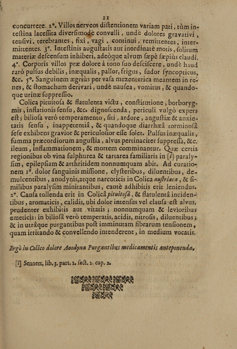 concurrerc. i®. Villes nerveos diftentionem variam pati, tùm in- teftina lacefllta diverfimodè convelli, undè dolorcs gravadvi , cenfivi, terebrantes, fixi, vagi , continui, rémittentes, inter¬ mittentes. 3*. Inteftinis auguftadsautinordinatèmotis5folnum materiæ defeenfum inhiberi, adeôque alvum fepè fæpiùs claudi. 4*. Corporis villos præ dolore à tono fuo defeifeere , undè haud raropulfusdebilisjinæqualisjpaliorjfrigus, fudor fyncopticus, &amp;c. j°. Sanguinem ægrius per vafa mezenterica meantem in re¬ nés , 6c ftomachum derivari, undè naufea 3 vomitus, 6c quando- que urinæ fuppreffîo. Colica pituitofa Ôc flatulenta vichi , conftitutione, borboryg- mis ,inflationis fenfu, &amp;Ct dignofeenda, periculi vulgo expers eft i biliofa vero temperamento, fiti, ardore , anguftiæ 6c anxie- tatis fenfu , inappetendâ, ôcquandoque diarrhæâ cormioofâ fefe exhibens gravior ôc periculofior effe foler. Pulfusinæquaiis, fùmma præcordiorum anguftia, alvus pertinaciter fapprefla, 6cc. ileum, inflammationem, 6c moreem comminantur. Quæ certis regionibus ob vina fulphurca 6c tartarea familiaris in [/] paraly- lim, epilepfiam 6c arthritidem nonnumquam abit. Ad ctiratio- nem i®. dolor fanguinis miflione, clyfteribus, diluentibus, de- mulcentibus, anodynis,atque narcoticis in Colica aufiriaca, 6c fi- milibus paralyfim minitantibus, cautè adhibids erit leniendus. 2*. Caufa tollenda erit in Co\ic&amp;pituitofa > 6c flatulenta inciden- tibus, aromaticis, calidis, ubi doîor intenfus vel claufa eft alvus, prudenter exhibais aut vitatis 5 nonnumquam 8c levioribus emedeis: in biliofâ veto temperatis, acidis, nitrofîs, diluentibus j §C in utrâque purgantibus poft imminutam fibrarum tenfionem, quam irritando 6c convellendo intenderent 3 in medium vocads, Efgo m Colico dolore Auodyna Purgamibus médicament h mteponendœ* H] Sennert, lib. j. part, a, fift. 2, cap. 2.