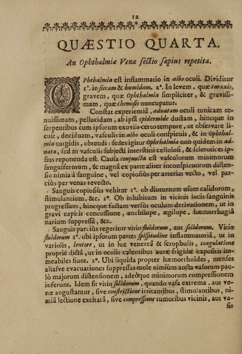 Î2 QUÆSTIO QU A R. T A. An OphthalmU Venœ fecî'to fœpius repetiu. Phthalmia efl infiammatio in alko oculi Dividitur i inficcam &amp; humidam. i\ In levem » quxtaraxl% gravem &gt; qux Ophthalmia fimpliciter * &amp;C graviUI** mam , quæ chemofit nuncupatur® Confiât cxperientiâ , adnatam oculi tu nie a en te- nuiffimam, pellucidam , abipfâ epidermide ducïam * hineque m ferpentibus cum ipforum exuviisccrtocempore 9 ut obfcrvare li- cuic 3 deciduam 9 vafculisin albo oculi confpicuis , ÔC in Ophthal- mi&amp; turgidis, obtendi : fedesigitur Ophthalmiœ non quidem in ad~ natay fed in vafeulis fubjcdli incerflitii cellulofi 9 &amp; fcleroticcsip- fius reponenda efl, Gm&amp; cmjmfîfo efl vafculorum minimorunâ fanguiferorum, ÔC magna ex parte aliter inconfpicuorum diften- fio nimia à fanguine, vcl copiofiùs per arterias veclo&gt; vcl par- dus per venas revedo® Sanguis copiofiùs vehitur i\ ob diuturnuœ ufutn calidorum a flimulantium® &amp;c® Ob inhibicum in vicinis locis fanguinis progrefTum , hineque fa&lt;flam ver fus oculum derivaiionem 5 ut in gravi capicis concufEone ÿ anchilope, ægilope, hæmorrbagiâ narium fupprefTâ, ôcc. Sauguis parciùs regerittfr vitioflmdorum, aux folidorum. Vitio fluidomm IV ubi ipfdrum par tes fpijjitud'me inflammatoriâ, ut m variolis, lentotc, ut in lue venerel ôt ferophulis* coagulations propriè di&lt;aâ, ut in oetdis calencibus auræftigidx expofitisim- meabiles fiunt. a®. Ubi liquida propter hæmorrhoïdes 3 menfes aliafve evacuationes fupprefTas mole nimiùm auÆa^afotum pau- 16 majorum diflenfionem » ade6que minimorum compreffionem inferunt# Idem fie vitio\ filidomm, quando vafa extrema , aut ve- nx anguflantur , five conflriSiont irritantibus, flimulantibus, ni* aùâ le&amp;ionc excitatâ &gt; five comprenne tumoribus vicinis, aut va-