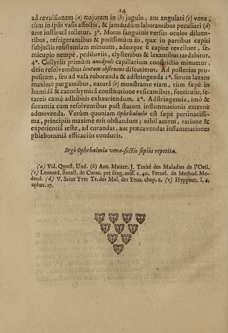 adrevuliîonem (a) majorern in (b) jugulo 5 aut angulari (c) vena ; tùtninipfis vaiis affeftis, &amp;jamdudùmlaborantibus peculiari (d) arceinftitutâcollecur. 30. Moius fanguinis verfus ocubs diluen- tibus, refrigerantibus ôc potiffimum iis 3 quæ in partibus capici fubjedisrefiftentiam minuunt, adeoque è capite revellunt, fe- micupio nempè, pediluviis, clyfîeribus ôc laxantibus tardabicur9 4°, Collyriis primum modynîs capillarium conijriclio minuetur 5 dein refolventibus lentum objlruens difcutictur* Ad pofterius pro- pofitum, feu ad vafa roboranda ôc adftringenda 1 ferum laxans maxime purgantibus9naturâ(^) montrante viam* tiim fæpè in humidâ ôc cacochymicâ confticutione veficantibus, fontieulis, fc- taceis caucè adhibicis exhatiriendum. 2°, Adftringentia, imo ôc ficcantia cum refolventibus port ftatum inflammacionis externe admovenda. Verùm quoniam Ophthalm'm eft fepè percinacifîi- ma, principiis maxime erit obftandum 5 nihil autem , ratione ôc experientiâ tefte9ad curandas, auçpræcavendas inflammationes pihlebotomiâ efficaciùs conducic* Ergo OphthalmU rven&amp;-Çe£tio fepius repetit (a) Vid. Quæft, Und. (b) Ane. Maître. J. Traité des Maladies de TOeiL r(c) Leonatd. Botal!. de Curât, per fang. midi c. 40. Fernel. de Method. Me- dend. (d) V. Saint Yves Tr*dçs Mal des Ycux»chap,6. (e) Hyppocr. l.,&amp; aphor. 17.